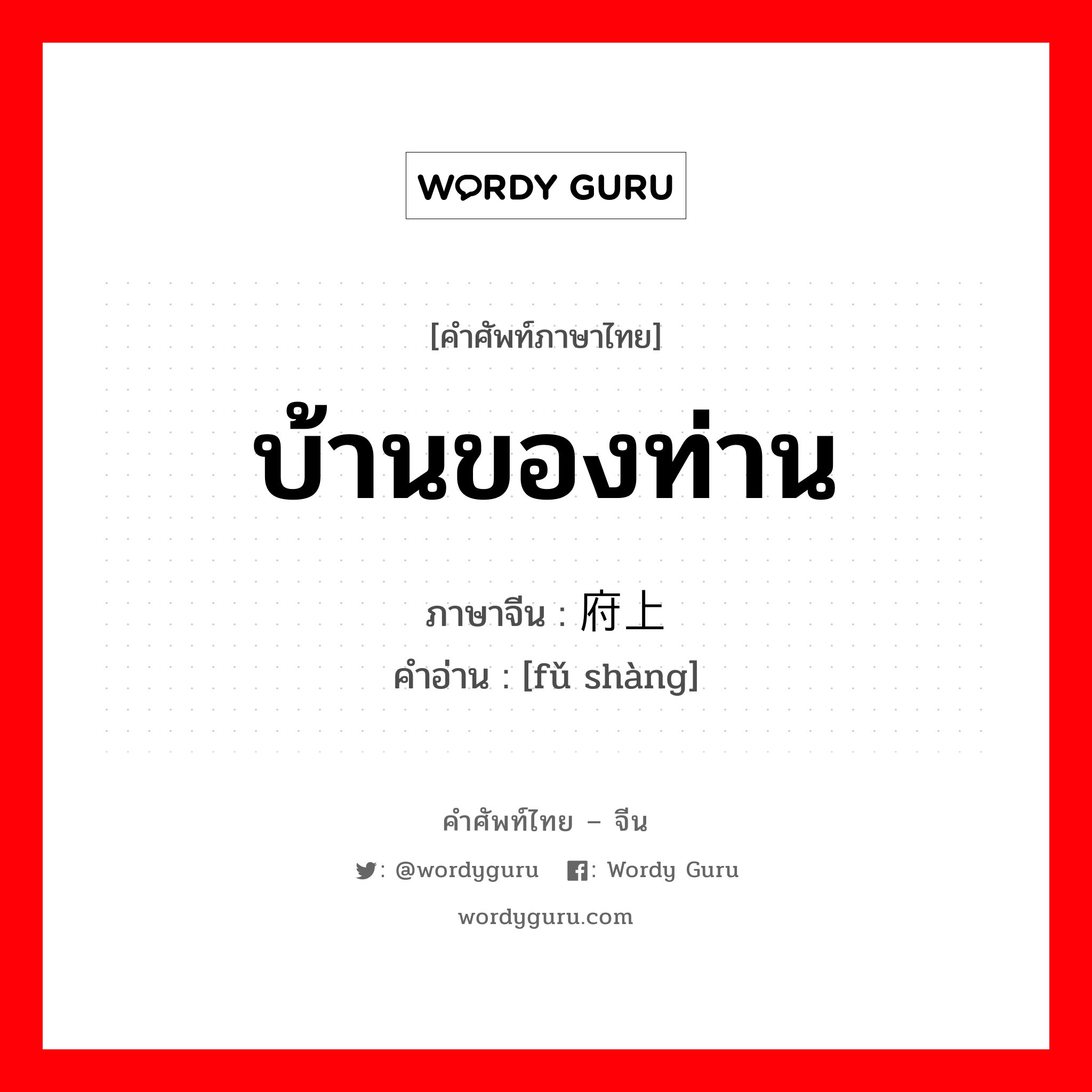 บ้านของท่าน ภาษาจีนคืออะไร, คำศัพท์ภาษาไทย - จีน บ้านของท่าน ภาษาจีน 府上 คำอ่าน [fǔ shàng]