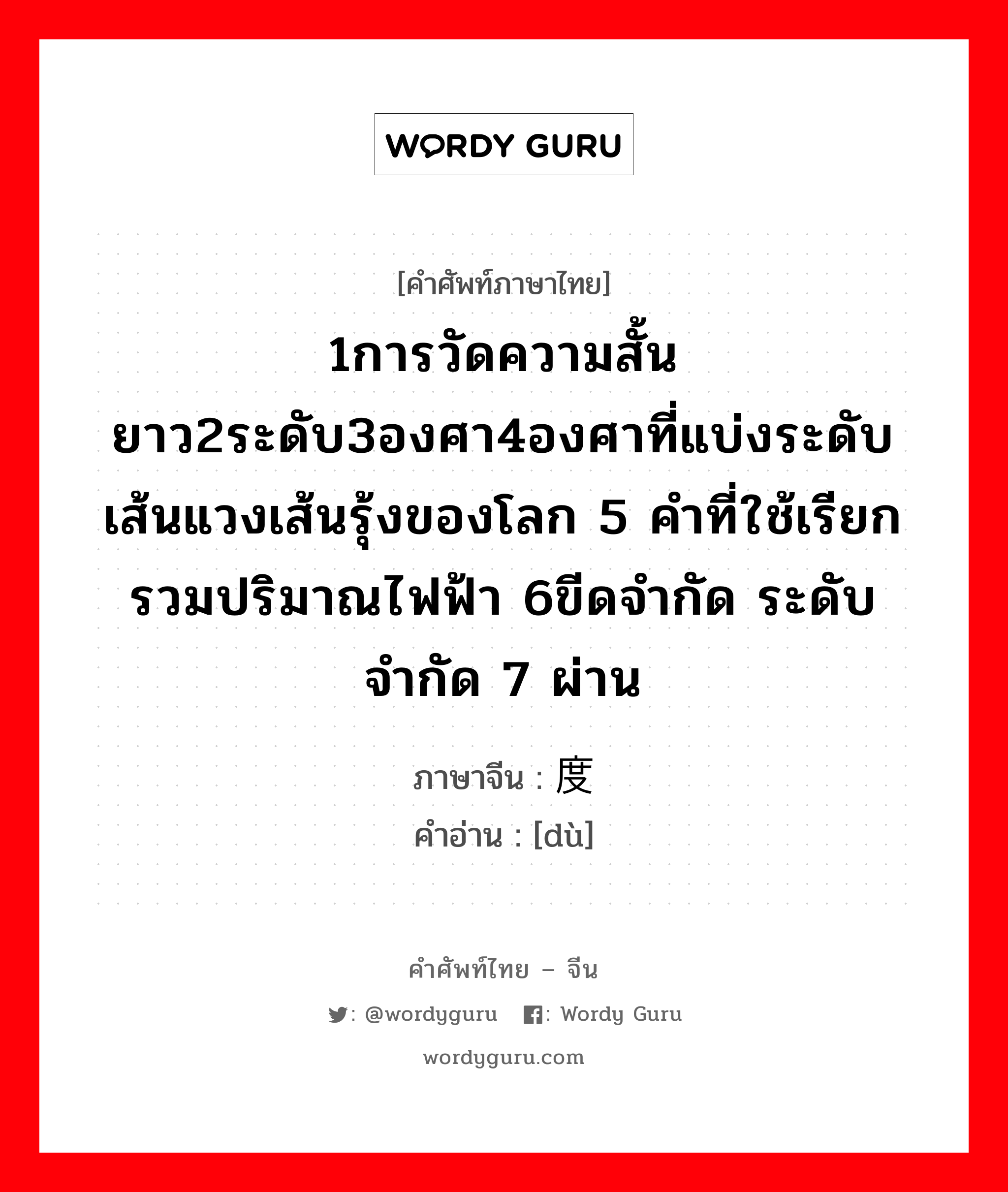 1การวัดความสั้นยาว2ระดับ3องศา4องศาที่แบ่งระดับเส้นแวงเส้นรุ้งของโลก 5 คำที่ใช้เรียกรวมปริมาณไฟฟ้า 6ขีดจำกัด ระดับจำกัด 7 ผ่าน ภาษาจีนคืออะไร, คำศัพท์ภาษาไทย - จีน 1การวัดความสั้นยาว2ระดับ3องศา4องศาที่แบ่งระดับเส้นแวงเส้นรุ้งของโลก 5 คำที่ใช้เรียกรวมปริมาณไฟฟ้า 6ขีดจำกัด ระดับจำกัด 7 ผ่าน ภาษาจีน 度 คำอ่าน [dù]