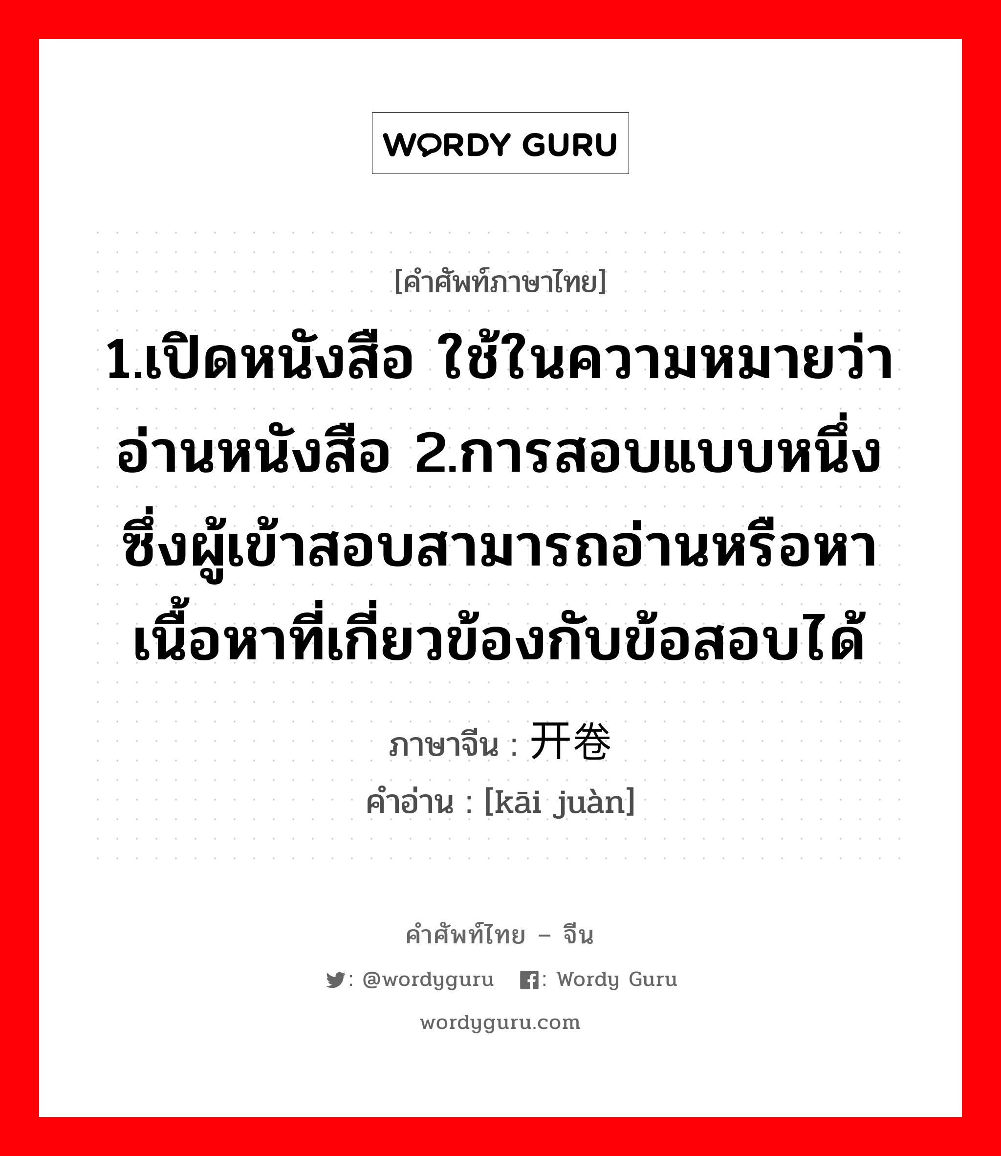 1.เปิดหนังสือ ใช้ในความหมายว่าอ่านหนังสือ 2.การสอบแบบหนึ่ง ซึ่งผู้เข้าสอบสามารถอ่านหรือหาเนื้อหาที่เกี่ยวข้องกับข้อสอบได้ ภาษาจีนคืออะไร, คำศัพท์ภาษาไทย - จีน 1.เปิดหนังสือ ใช้ในความหมายว่าอ่านหนังสือ 2.การสอบแบบหนึ่ง ซึ่งผู้เข้าสอบสามารถอ่านหรือหาเนื้อหาที่เกี่ยวข้องกับข้อสอบได้ ภาษาจีน 开卷 คำอ่าน [kāi juàn]