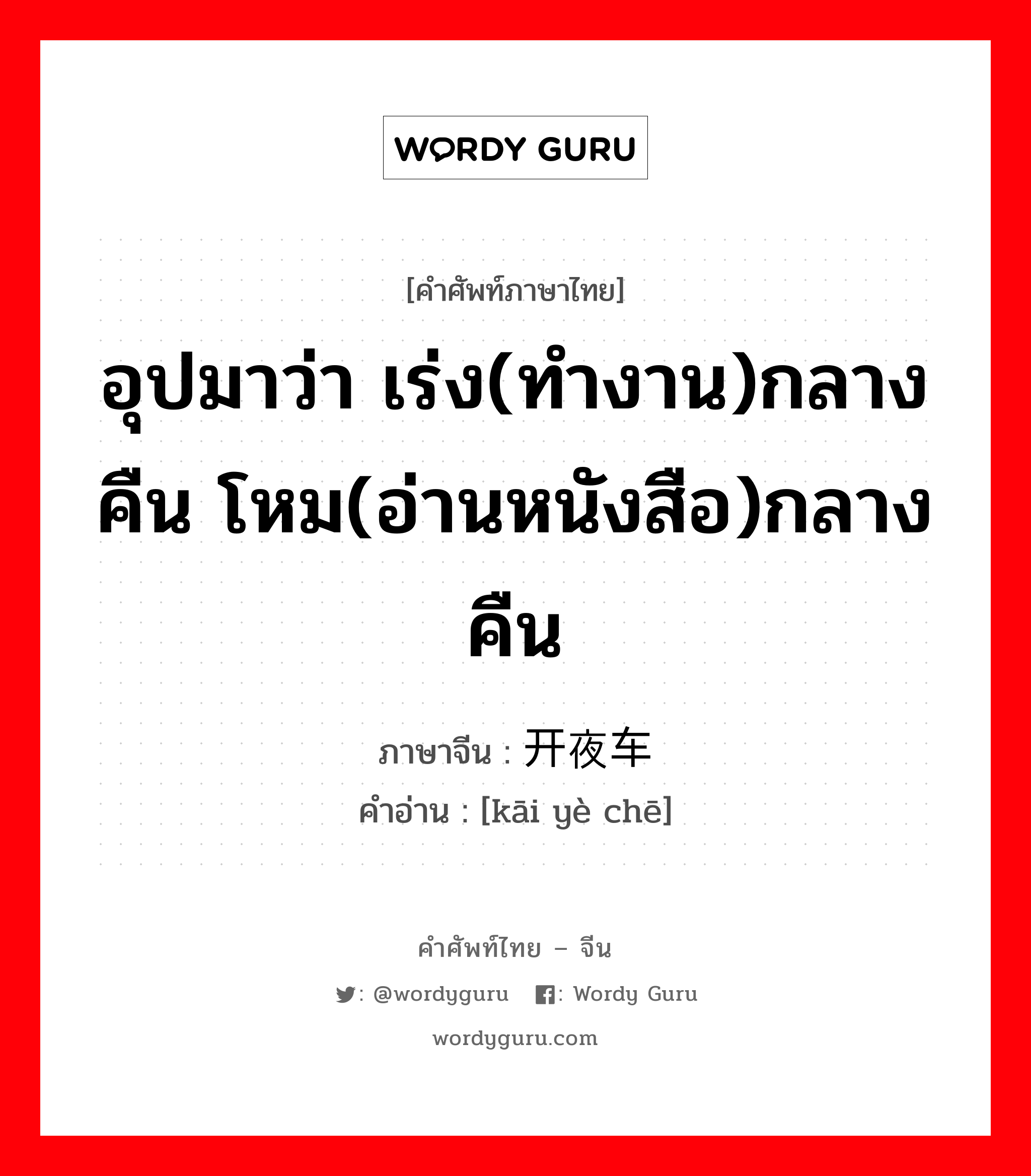 อุปมาว่า เร่ง(ทำงาน)กลางคืน โหม(อ่านหนังสือ)กลางคืน ภาษาจีนคืออะไร, คำศัพท์ภาษาไทย - จีน อุปมาว่า เร่ง(ทำงาน)กลางคืน โหม(อ่านหนังสือ)กลางคืน ภาษาจีน 开夜车 คำอ่าน [kāi yè chē]