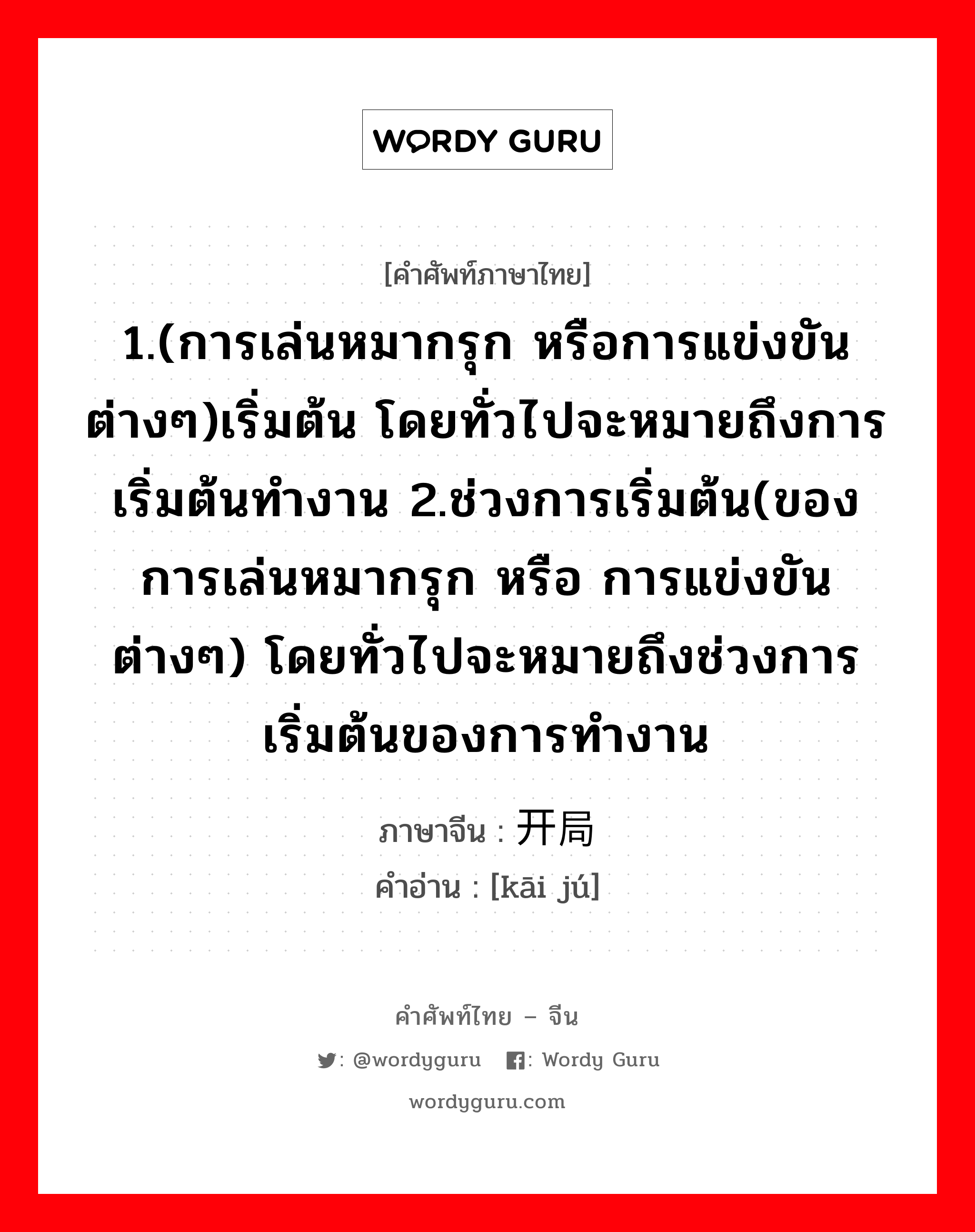 1.(การเล่นหมากรุก หรือการแข่งขันต่างๆ)เริ่มต้น โดยทั่วไปจะหมายถึงการเริ่มต้นทำงาน 2.ช่วงการเริ่มต้น(ของการเล่นหมากรุก หรือ การแข่งขันต่างๆ) โดยทั่วไปจะหมายถึงช่วงการเริ่มต้นของการทำงาน ภาษาจีนคืออะไร, คำศัพท์ภาษาไทย - จีน 1.(การเล่นหมากรุก หรือการแข่งขันต่างๆ)เริ่มต้น โดยทั่วไปจะหมายถึงการเริ่มต้นทำงาน 2.ช่วงการเริ่มต้น(ของการเล่นหมากรุก หรือ การแข่งขันต่างๆ) โดยทั่วไปจะหมายถึงช่วงการเริ่มต้นของการทำงาน ภาษาจีน 开局 คำอ่าน [kāi jú]