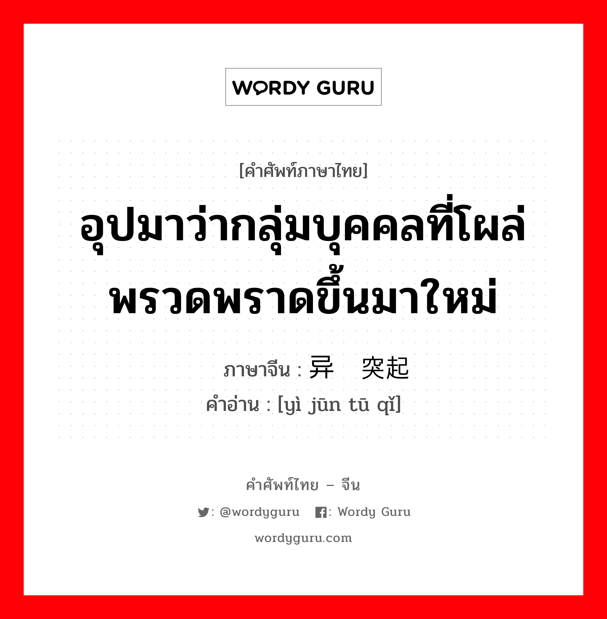 อุปมาว่ากลุ่มบุคคลที่โผล่พรวดพราดขึ้นมาใหม่ ภาษาจีนคืออะไร, คำศัพท์ภาษาไทย - จีน อุปมาว่ากลุ่มบุคคลที่โผล่พรวดพราดขึ้นมาใหม่ ภาษาจีน 异军突起 คำอ่าน [yì jūn tū qǐ]