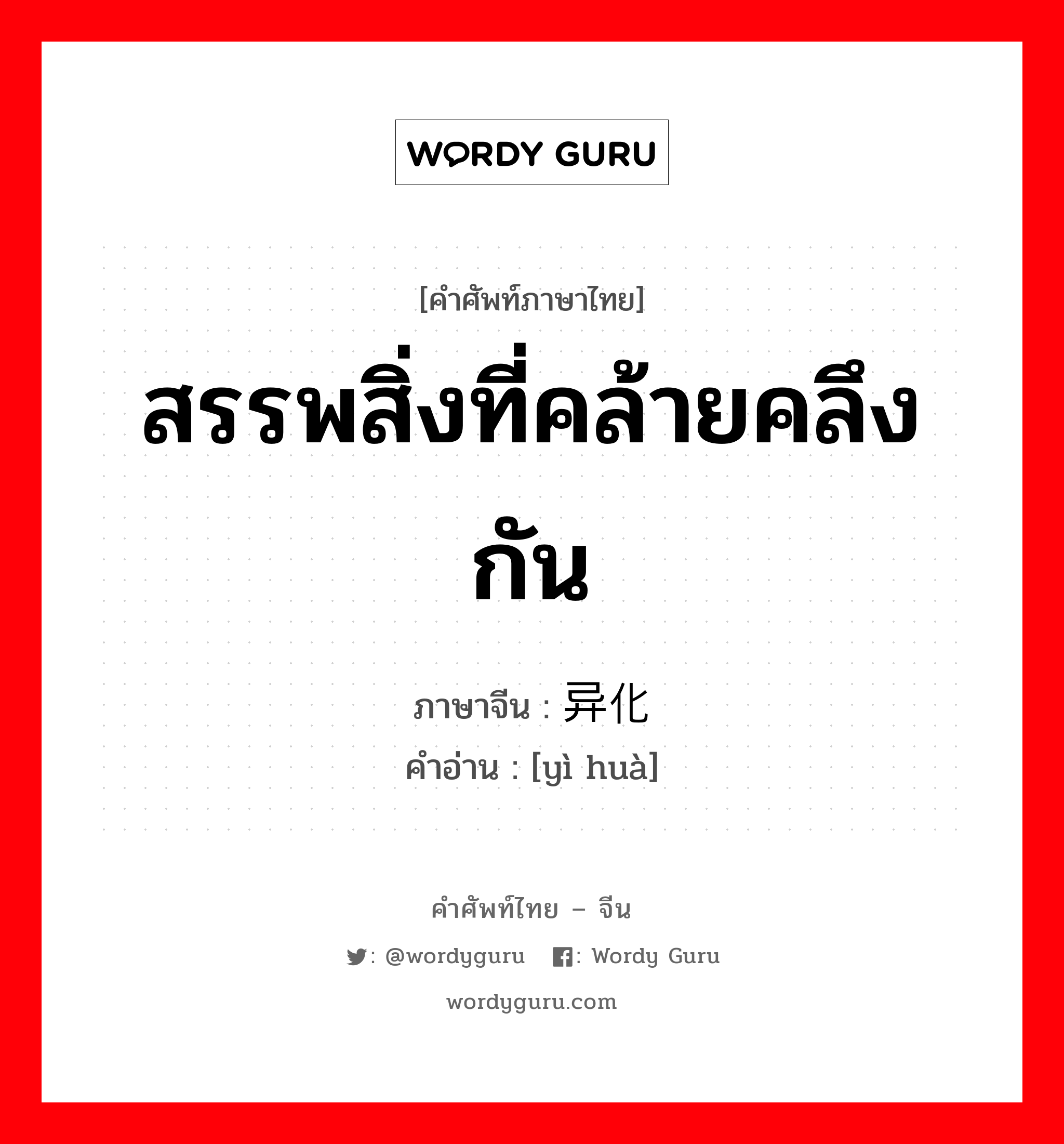 สรรพสิ่งที่คล้ายคลึงกัน ภาษาจีนคืออะไร, คำศัพท์ภาษาไทย - จีน สรรพสิ่งที่คล้ายคลึงกัน ภาษาจีน 异化 คำอ่าน [yì huà]