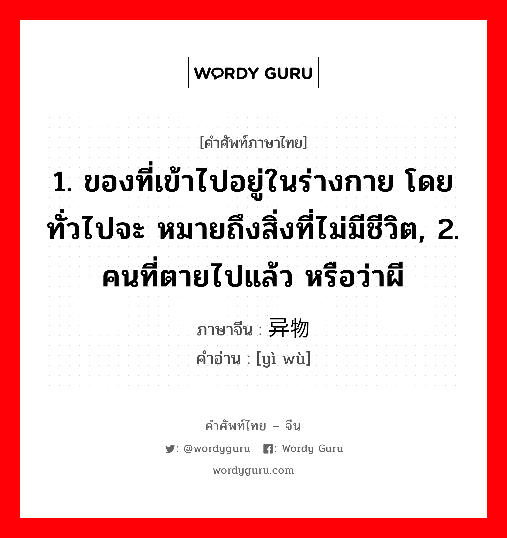 1. ของที่เข้าไปอยู่ในร่างกาย โดยทั่วไปจะ หมายถึงสิ่งที่ไม่มีชีวิต, 2. คนที่ตายไปแล้ว หรือว่าผี ภาษาจีนคืออะไร, คำศัพท์ภาษาไทย - จีน 1. ของที่เข้าไปอยู่ในร่างกาย โดยทั่วไปจะ หมายถึงสิ่งที่ไม่มีชีวิต, 2. คนที่ตายไปแล้ว หรือว่าผี ภาษาจีน 异物 คำอ่าน [yì wù]