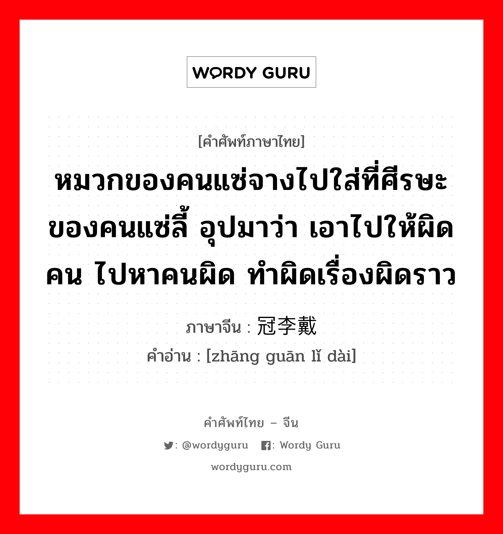 หมวกของคนแซ่จางไปใส่ที่ศีรษะของคนแซ่ลี้ อุปมาว่า เอาไปให้ผิดคน ไปหาคนผิด ทำผิดเรื่องผิดราว ภาษาจีนคืออะไร, คำศัพท์ภาษาไทย - จีน หมวกของคนแซ่จางไปใส่ที่ศีรษะของคนแซ่ลี้ อุปมาว่า เอาไปให้ผิดคน ไปหาคนผิด ทำผิดเรื่องผิดราว ภาษาจีน 张冠李戴 คำอ่าน [zhāng guān lǐ dài]