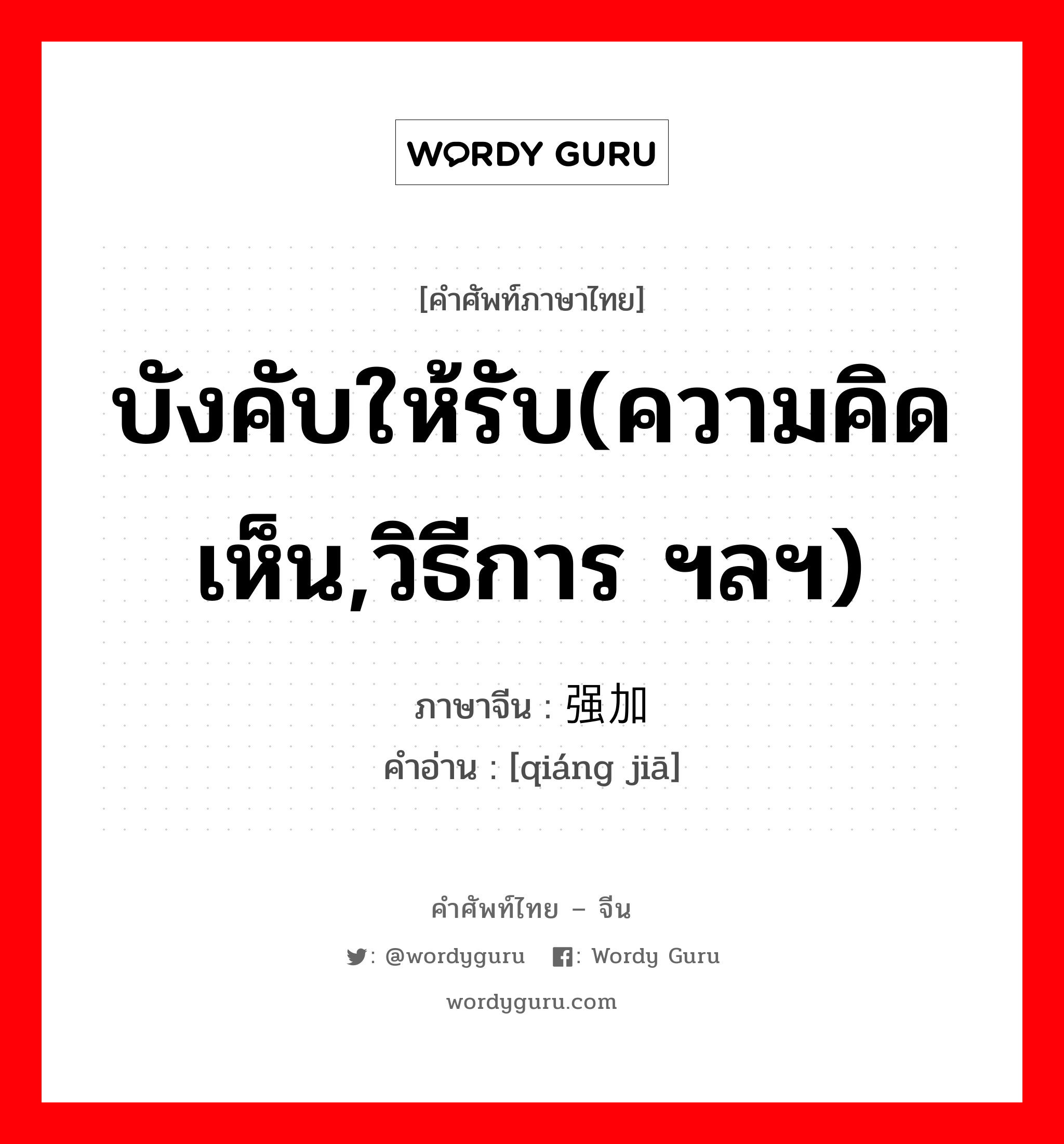 บังคับให้รับ(ความคิดเห็น,วิธีการ ฯลฯ) ภาษาจีนคืออะไร, คำศัพท์ภาษาไทย - จีน บังคับให้รับ(ความคิดเห็น,วิธีการ ฯลฯ) ภาษาจีน 强加 คำอ่าน [qiáng jiā]