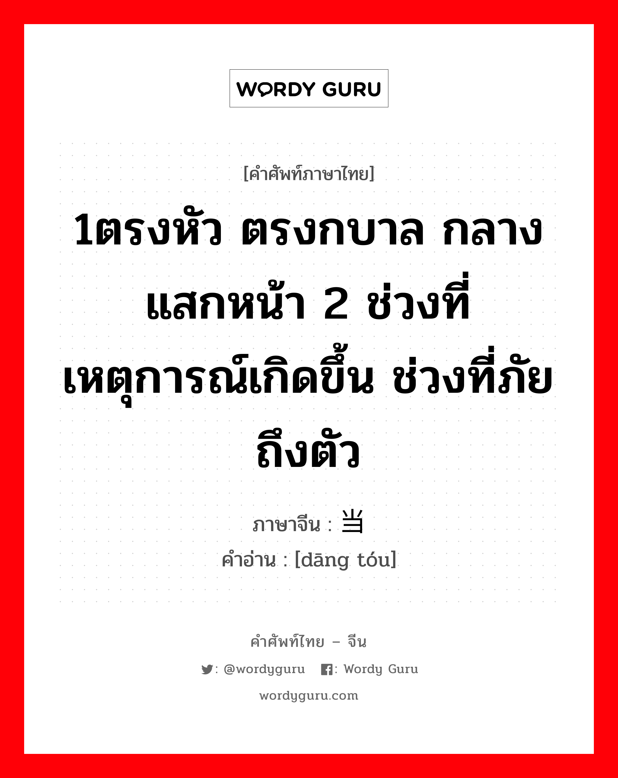 1ตรงหัว ตรงกบาล กลางแสกหน้า 2 ช่วงที่เหตุการณ์เกิดขึ้น ช่วงที่ภัยถึงตัว ภาษาจีนคืออะไร, คำศัพท์ภาษาไทย - จีน 1ตรงหัว ตรงกบาล กลางแสกหน้า 2 ช่วงที่เหตุการณ์เกิดขึ้น ช่วงที่ภัยถึงตัว ภาษาจีน 当头 คำอ่าน [dāng tóu]