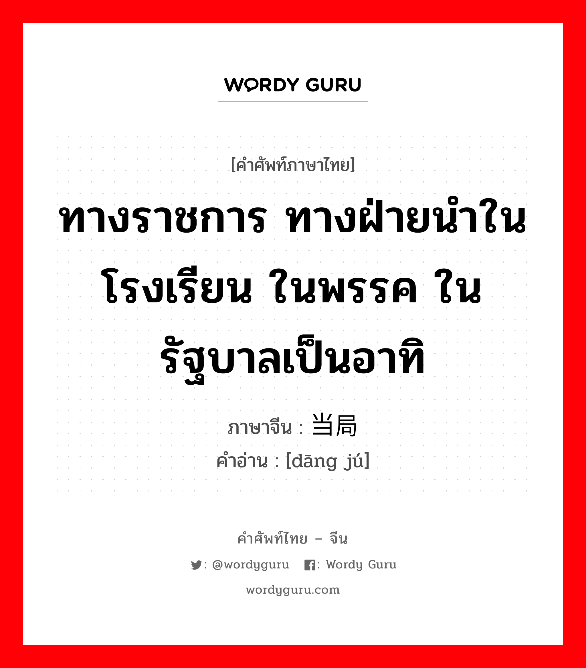 ทางราชการ ทางฝ่ายนำในโรงเรียน ในพรรค ในรัฐบาลเป็นอาทิ ภาษาจีนคืออะไร, คำศัพท์ภาษาไทย - จีน ทางราชการ ทางฝ่ายนำในโรงเรียน ในพรรค ในรัฐบาลเป็นอาทิ ภาษาจีน 当局 คำอ่าน [dāng jú]