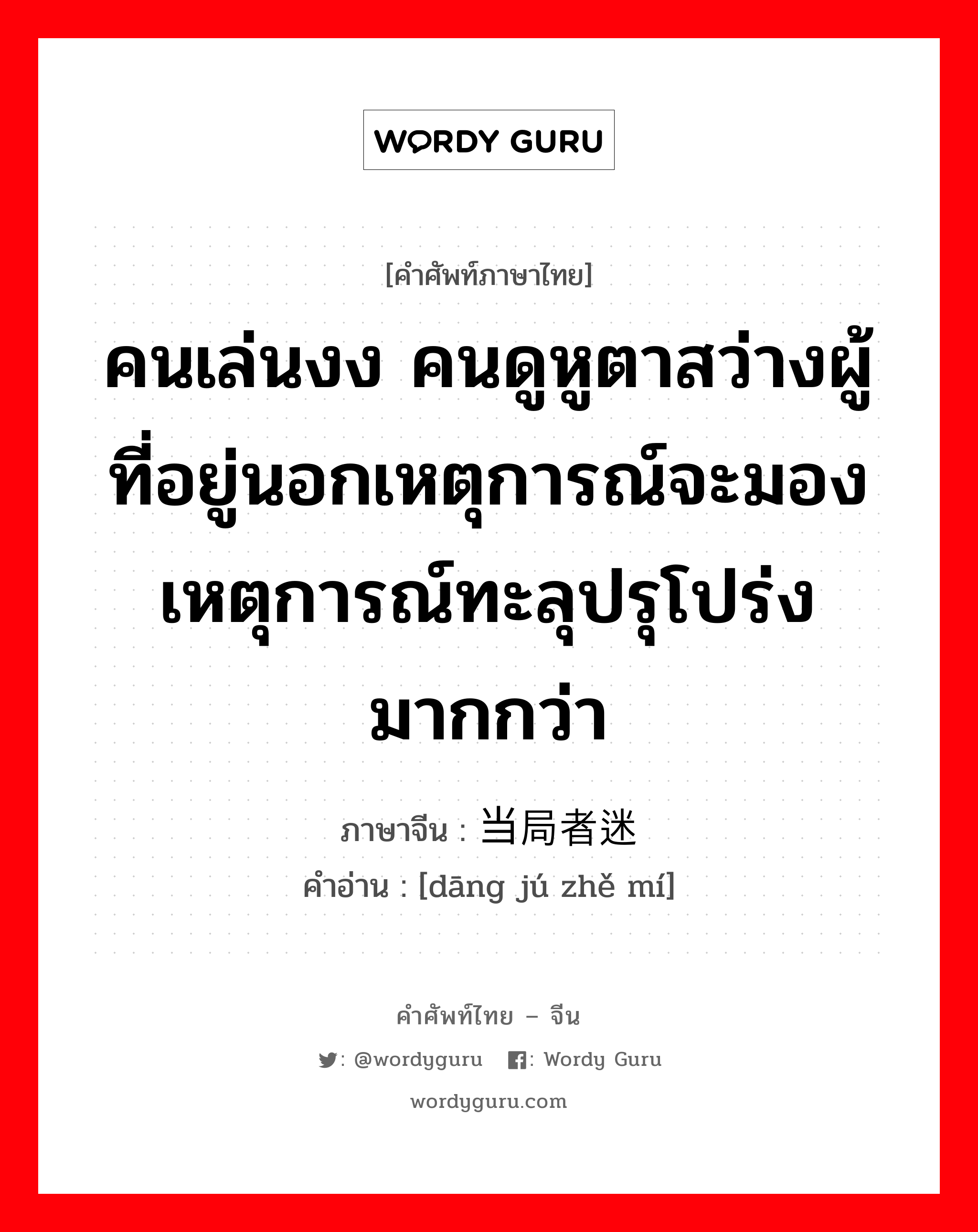 คนเล่นงง คนดูหูตาสว่างผู้ที่อยู่นอกเหตุการณ์จะมองเหตุการณ์ทะลุปรุโปร่งมากกว่า ภาษาจีนคืออะไร, คำศัพท์ภาษาไทย - จีน คนเล่นงง คนดูหูตาสว่างผู้ที่อยู่นอกเหตุการณ์จะมองเหตุการณ์ทะลุปรุโปร่งมากกว่า ภาษาจีน 当局者迷 คำอ่าน [dāng jú zhě mí]