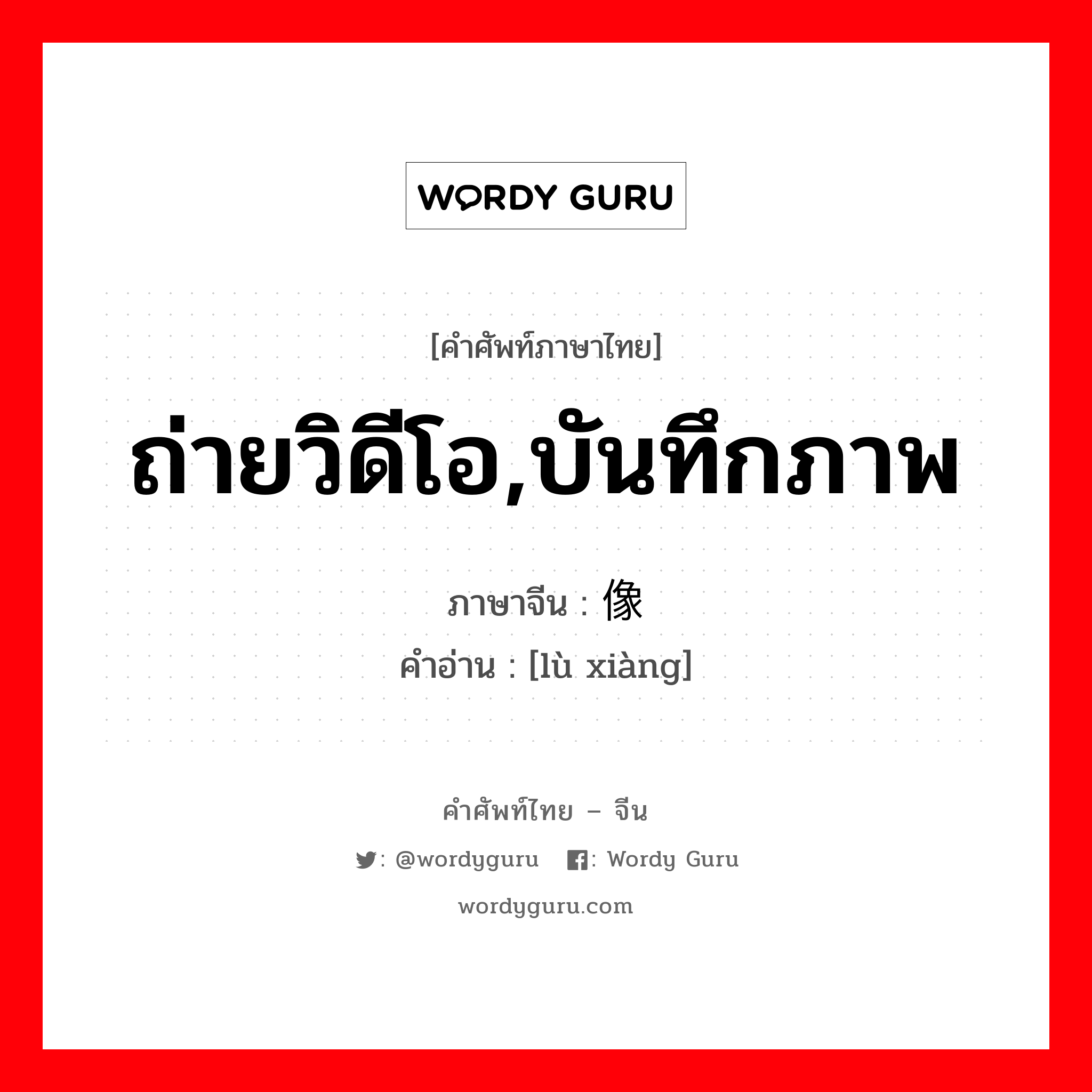 ถ่ายวิดีโอ,บันทึกภาพ ภาษาจีนคืออะไร, คำศัพท์ภาษาไทย - จีน ถ่ายวิดีโอ,บันทึกภาพ ภาษาจีน 录像 คำอ่าน [lù xiàng]