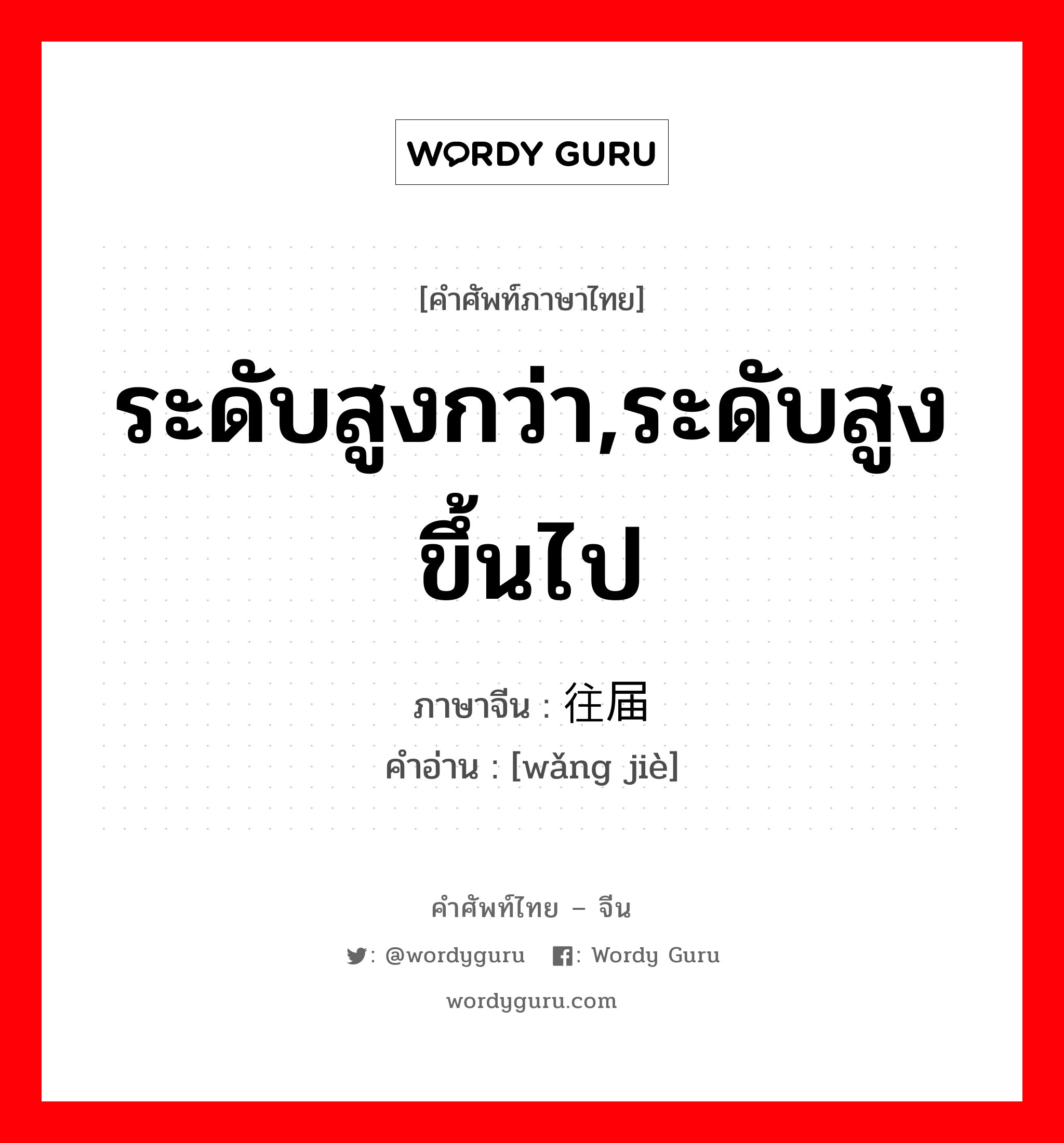 ระดับสูงกว่า,ระดับสูงขึ้นไป ภาษาจีนคืออะไร, คำศัพท์ภาษาไทย - จีน ระดับสูงกว่า,ระดับสูงขึ้นไป ภาษาจีน 往届 คำอ่าน [wǎng jiè]