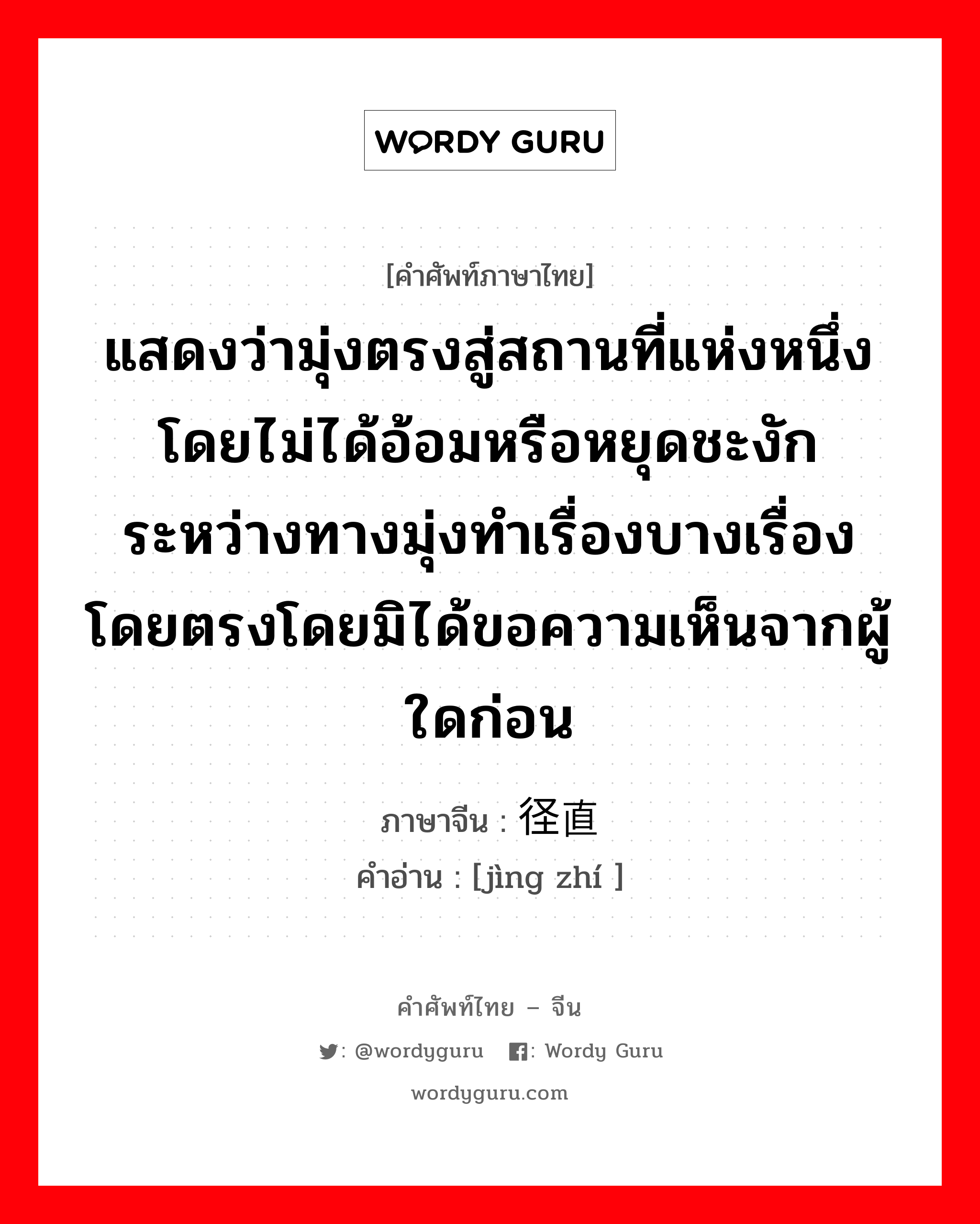 แสดงว่ามุ่งตรงสู่สถานที่แห่งหนึ่งโดยไม่ได้อ้อมหรือหยุดชะงักระหว่างทางมุ่งทำเรื่องบางเรื่องโดยตรงโดยมิได้ขอความเห็นจากผู้ใดก่อน ภาษาจีนคืออะไร, คำศัพท์ภาษาไทย - จีน แสดงว่ามุ่งตรงสู่สถานที่แห่งหนึ่งโดยไม่ได้อ้อมหรือหยุดชะงักระหว่างทางมุ่งทำเรื่องบางเรื่องโดยตรงโดยมิได้ขอความเห็นจากผู้ใดก่อน ภาษาจีน 径直 คำอ่าน [jìng zhí ]