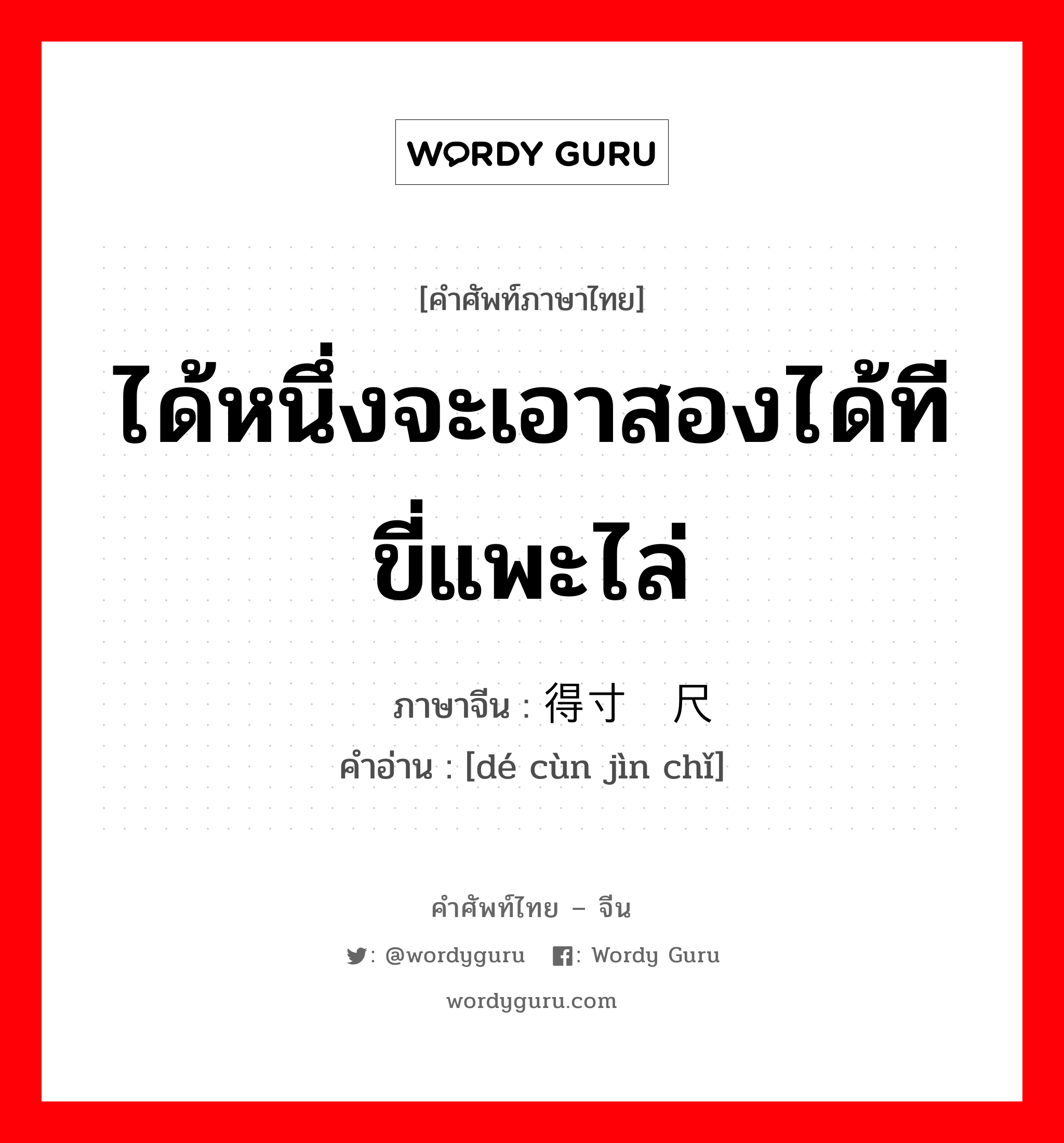 ได้หนึ่งจะเอาสองได้ทีขี่แพะไล่ ภาษาจีนคืออะไร, คำศัพท์ภาษาไทย - จีน ได้หนึ่งจะเอาสองได้ทีขี่แพะไล่ ภาษาจีน 得寸进尺 คำอ่าน [dé cùn jìn chǐ]