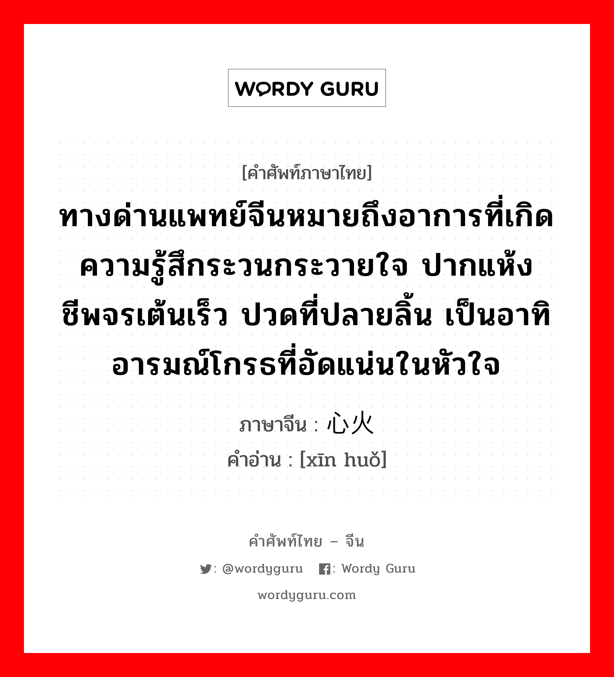 ทางด่านแพทย์จีนหมายถึงอาการที่เกิดความรู้สึกระวนกระวายใจ ปากแห้ง ชีพจรเต้นเร็ว ปวดที่ปลายลิ้น เป็นอาทิ อารมณ์โกรธที่อัดแน่นในหัวใจ ภาษาจีนคืออะไร, คำศัพท์ภาษาไทย - จีน ทางด่านแพทย์จีนหมายถึงอาการที่เกิดความรู้สึกระวนกระวายใจ ปากแห้ง ชีพจรเต้นเร็ว ปวดที่ปลายลิ้น เป็นอาทิ อารมณ์โกรธที่อัดแน่นในหัวใจ ภาษาจีน 心火 คำอ่าน [xīn huǒ]