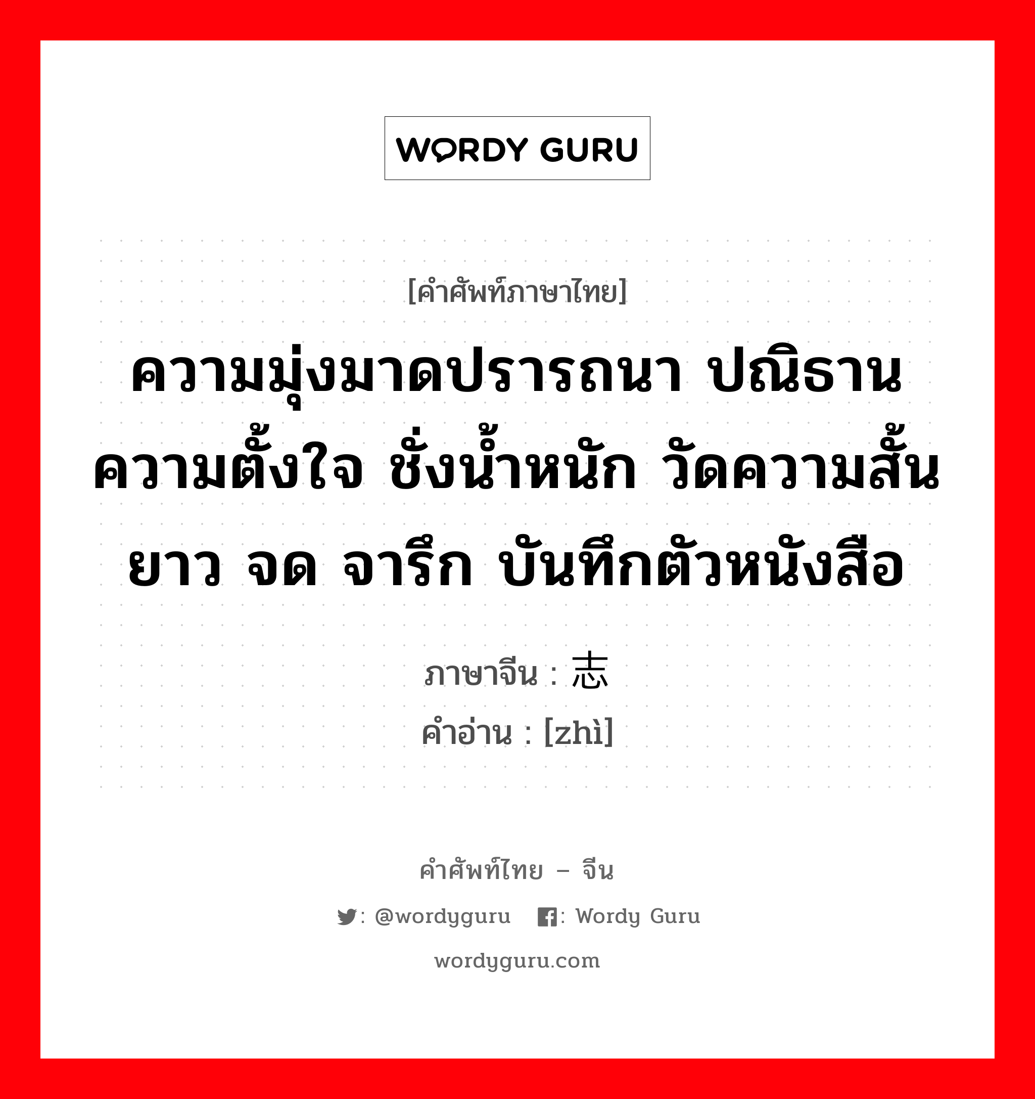 ความมุ่งมาดปรารถนา ปณิธาน ความตั้งใจ ชั่งน้ำหนัก วัดความสั้นยาว จด จารึก บันทึกตัวหนังสือ ภาษาจีนคืออะไร, คำศัพท์ภาษาไทย - จีน ความมุ่งมาดปรารถนา ปณิธาน ความตั้งใจ ชั่งน้ำหนัก วัดความสั้นยาว จด จารึก บันทึกตัวหนังสือ ภาษาจีน 志 คำอ่าน [zhì]