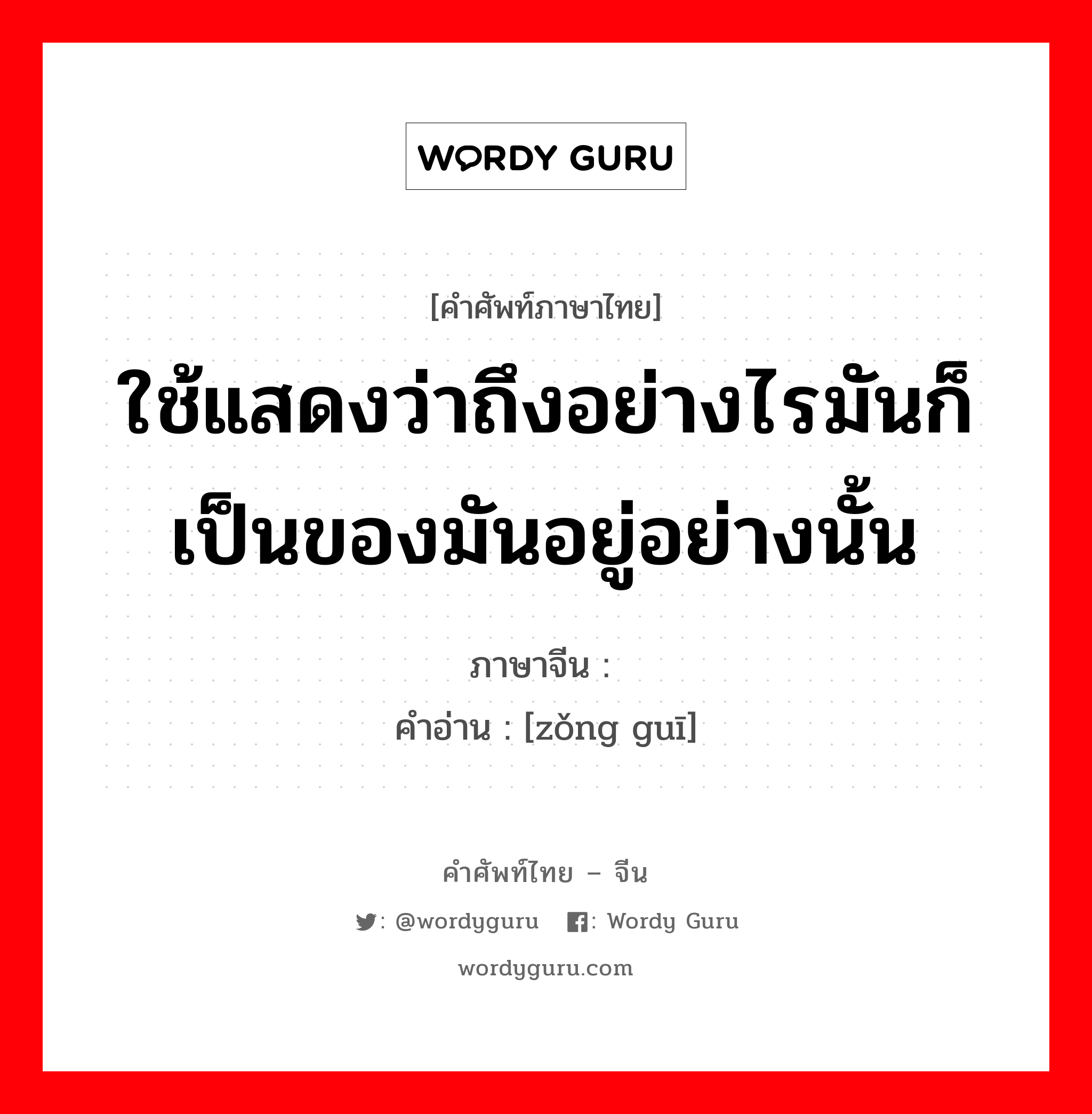 ใช้แสดงว่าถึงอย่างไรมันก็เป็นของมันอยู่อย่างนั้น ภาษาจีนคืออะไร, คำศัพท์ภาษาไทย - จีน ใช้แสดงว่าถึงอย่างไรมันก็เป็นของมันอยู่อย่างนั้น ภาษาจีน 总归 คำอ่าน [zǒng guī]