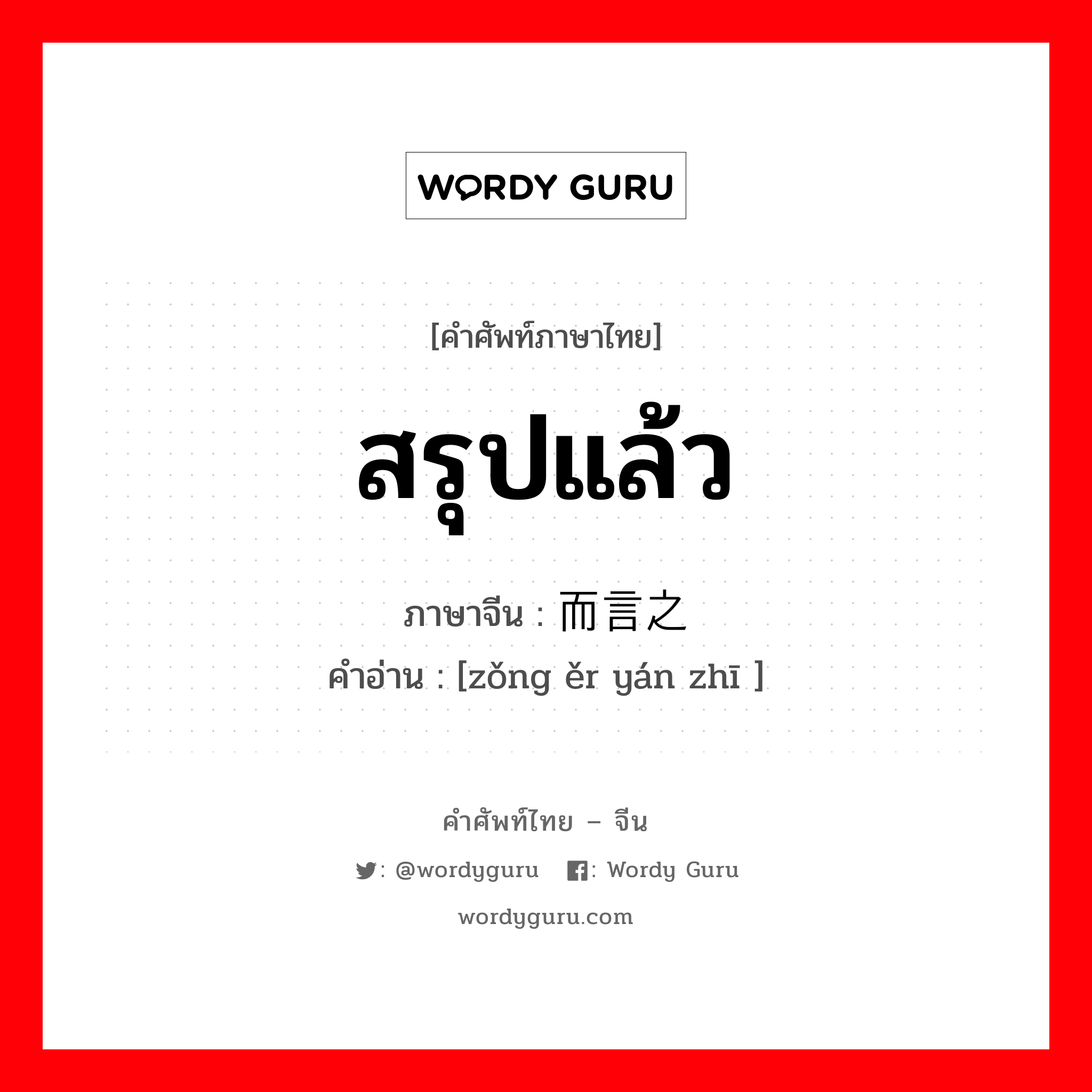 สรุปแล้ว ภาษาจีนคืออะไร, คำศัพท์ภาษาไทย - จีน สรุปแล้ว ภาษาจีน 总而言之 คำอ่าน [zǒng ěr yán zhī ]