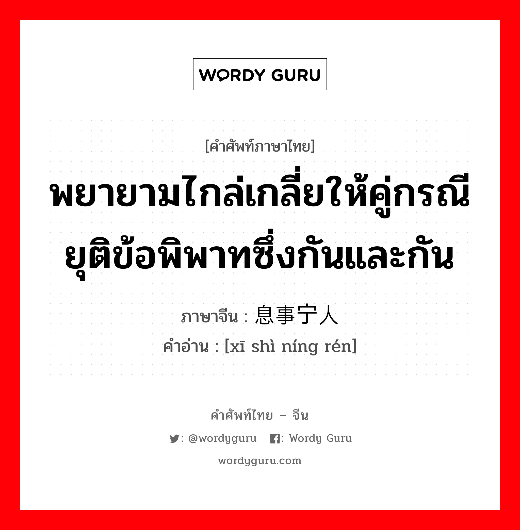 พยายามไกล่เกลี่ยให้คู่กรณียุติข้อพิพาทซึ่งกันและกัน ภาษาจีนคืออะไร, คำศัพท์ภาษาไทย - จีน พยายามไกล่เกลี่ยให้คู่กรณียุติข้อพิพาทซึ่งกันและกัน ภาษาจีน 息事宁人 คำอ่าน [xī shì níng rén]