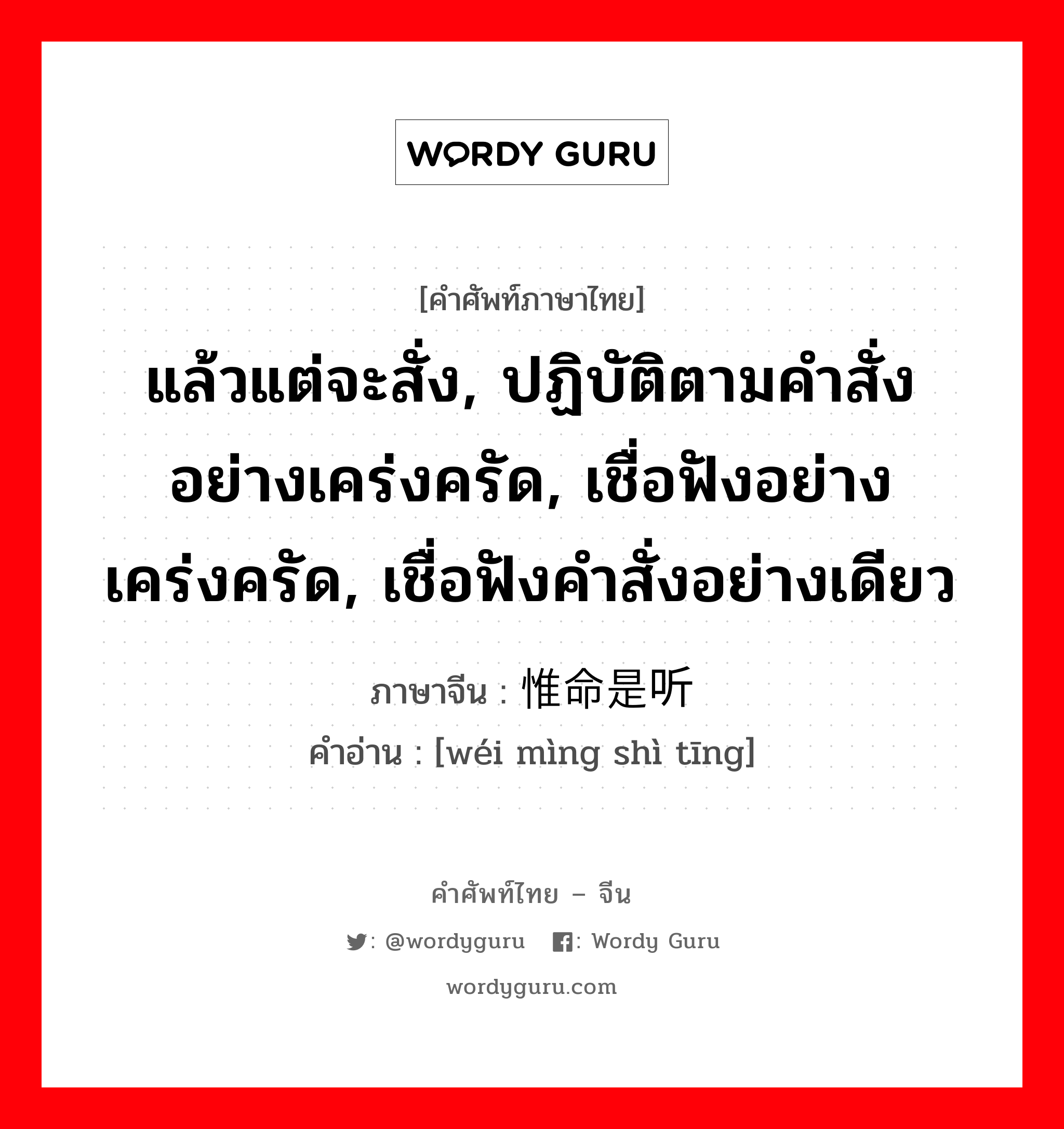 แล้วแต่จะสั่ง, ปฏิบัติตามคำสั่งอย่างเคร่งครัด, เชื่อฟังอย่างเคร่งครัด, เชื่อฟังคำสั่งอย่างเดียว ภาษาจีนคืออะไร, คำศัพท์ภาษาไทย - จีน แล้วแต่จะสั่ง, ปฏิบัติตามคำสั่งอย่างเคร่งครัด, เชื่อฟังอย่างเคร่งครัด, เชื่อฟังคำสั่งอย่างเดียว ภาษาจีน 惟命是听 คำอ่าน [wéi mìng shì tīng]