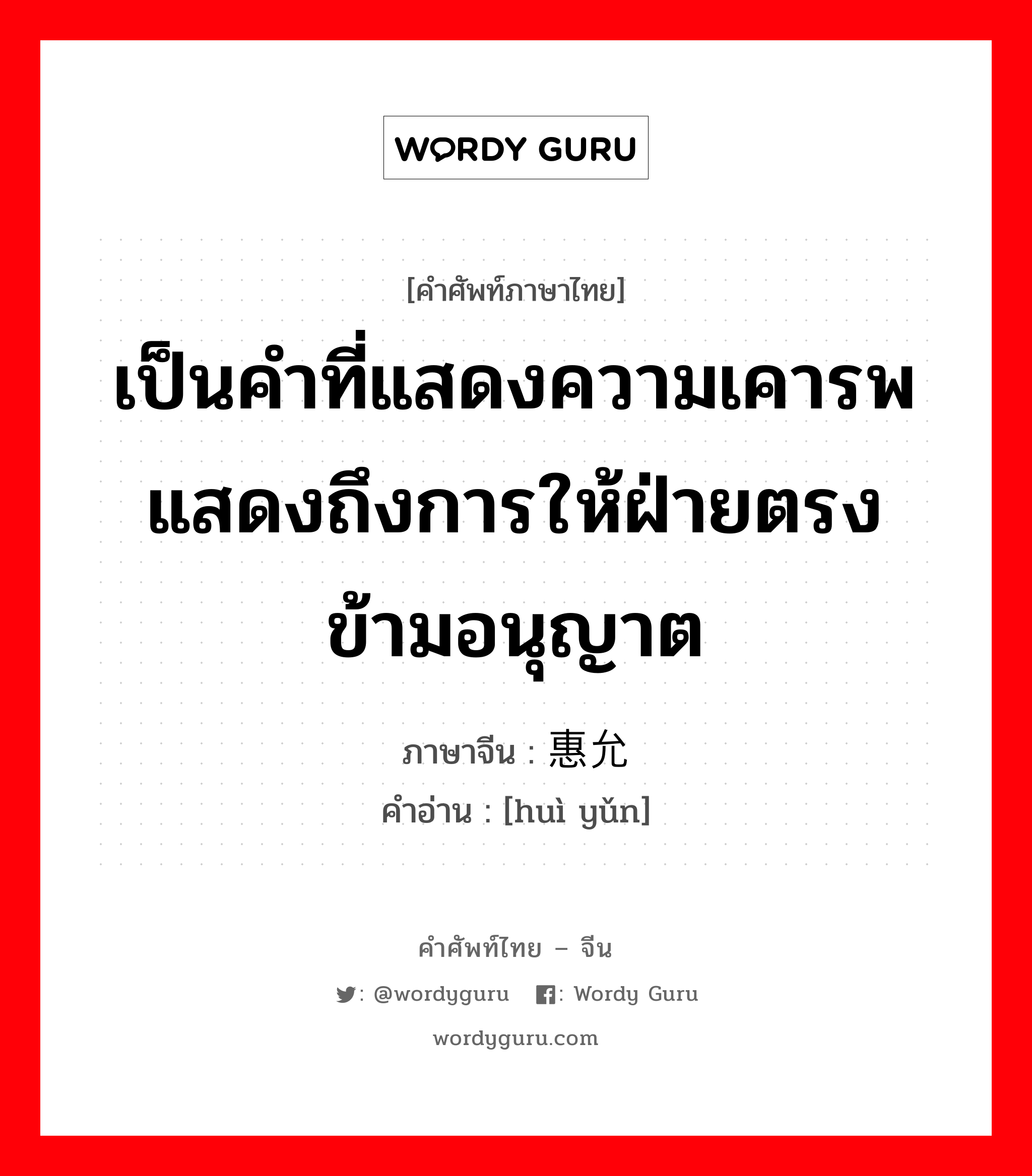 เป็นคำที่แสดงความเคารพแสดงถึงการให้ฝ่ายตรงข้ามอนุญาต ภาษาจีนคืออะไร, คำศัพท์ภาษาไทย - จีน เป็นคำที่แสดงความเคารพแสดงถึงการให้ฝ่ายตรงข้ามอนุญาต ภาษาจีน 惠允 คำอ่าน [huì yǔn]