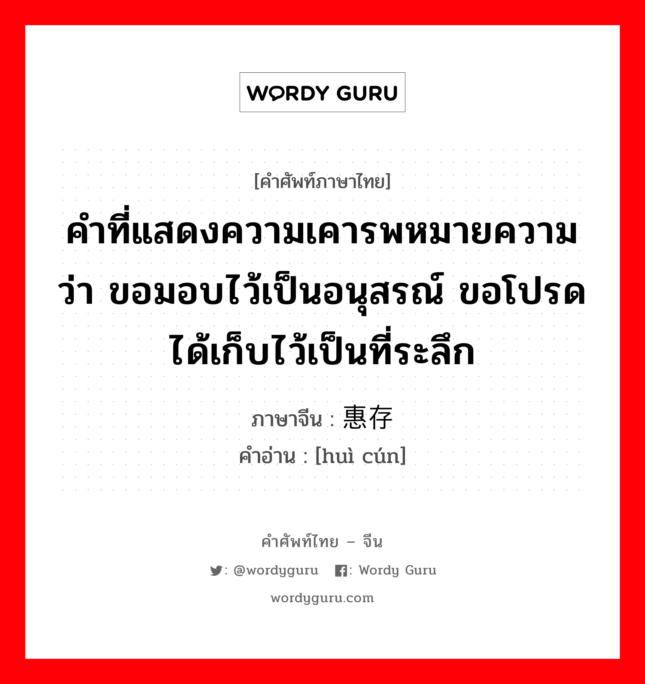 คำที่แสดงความเคารพหมายความว่า ขอมอบไว้เป็นอนุสรณ์ ขอโปรดได้เก็บไว้เป็นที่ระลึก ภาษาจีนคืออะไร, คำศัพท์ภาษาไทย - จีน คำที่แสดงความเคารพหมายความว่า ขอมอบไว้เป็นอนุสรณ์ ขอโปรดได้เก็บไว้เป็นที่ระลึก ภาษาจีน 惠存 คำอ่าน [huì cún]