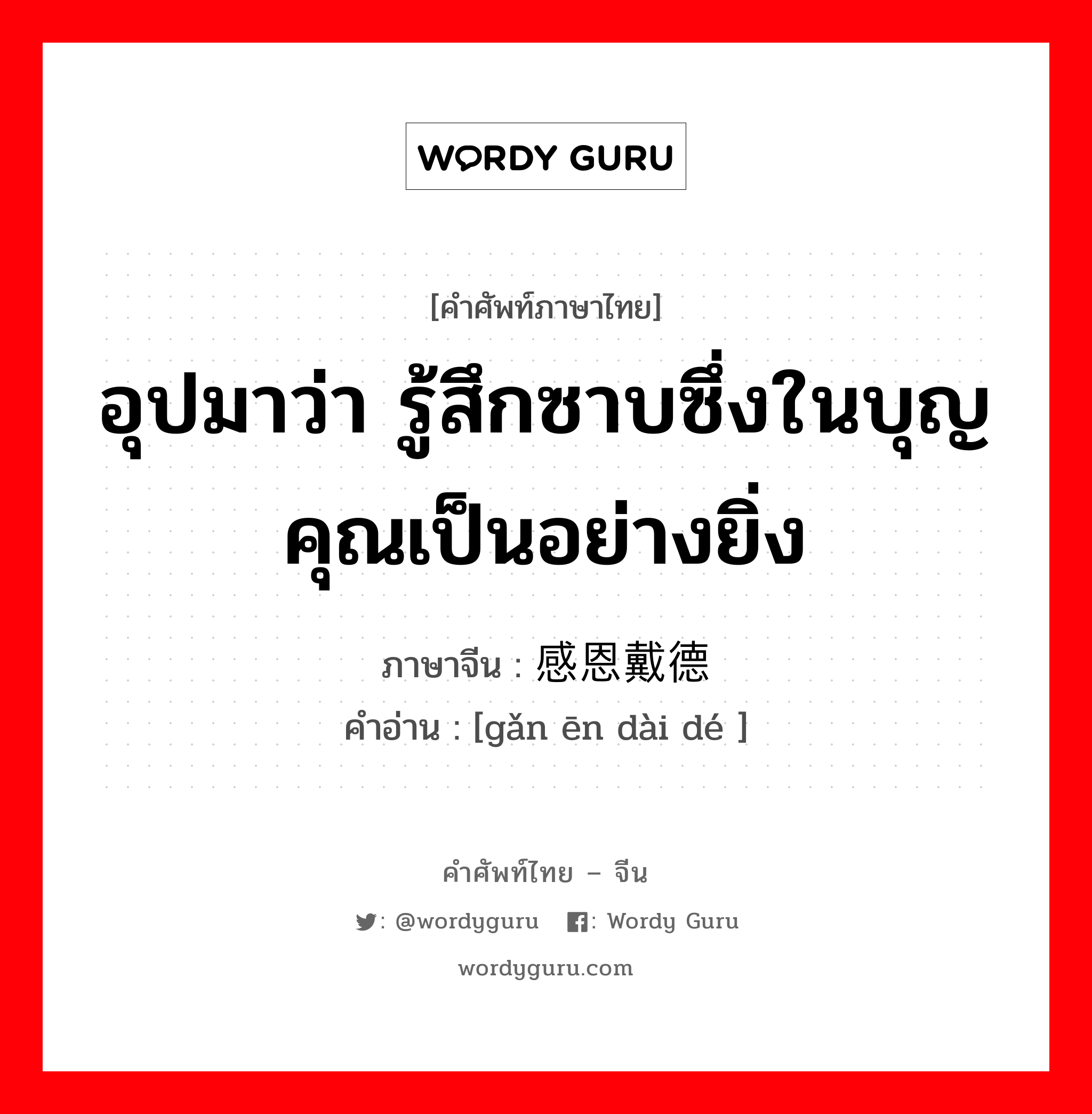 อุปมาว่า รู้สึกซาบซึ่งในบุญคุณเป็นอย่างยิ่ง ภาษาจีนคืออะไร, คำศัพท์ภาษาไทย - จีน อุปมาว่า รู้สึกซาบซึ่งในบุญคุณเป็นอย่างยิ่ง ภาษาจีน 感恩戴德 คำอ่าน [gǎn ēn dài dé ]