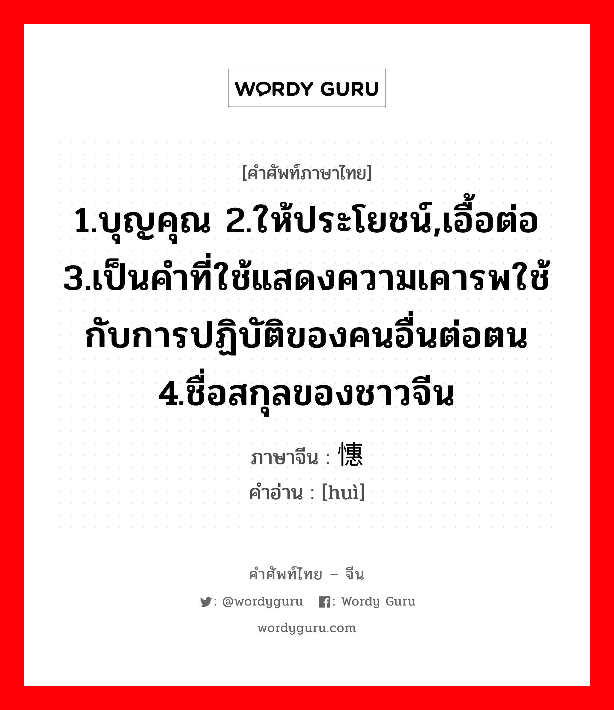 1.บุญคุณ 2.ให้ประโยชน์,เอื้อต่อ 3.เป็นคำที่ใช้แสดงความเคารพใช้กับการปฏิบัติของคนอื่นต่อตน 4.ชื่อสกุลของชาวจีน ภาษาจีนคืออะไร, คำศัพท์ภาษาไทย - จีน 1.บุญคุณ 2.ให้ประโยชน์,เอื้อต่อ 3.เป็นคำที่ใช้แสดงความเคารพใช้กับการปฏิบัติของคนอื่นต่อตน 4.ชื่อสกุลของชาวจีน ภาษาจีน 憓 คำอ่าน [huì]