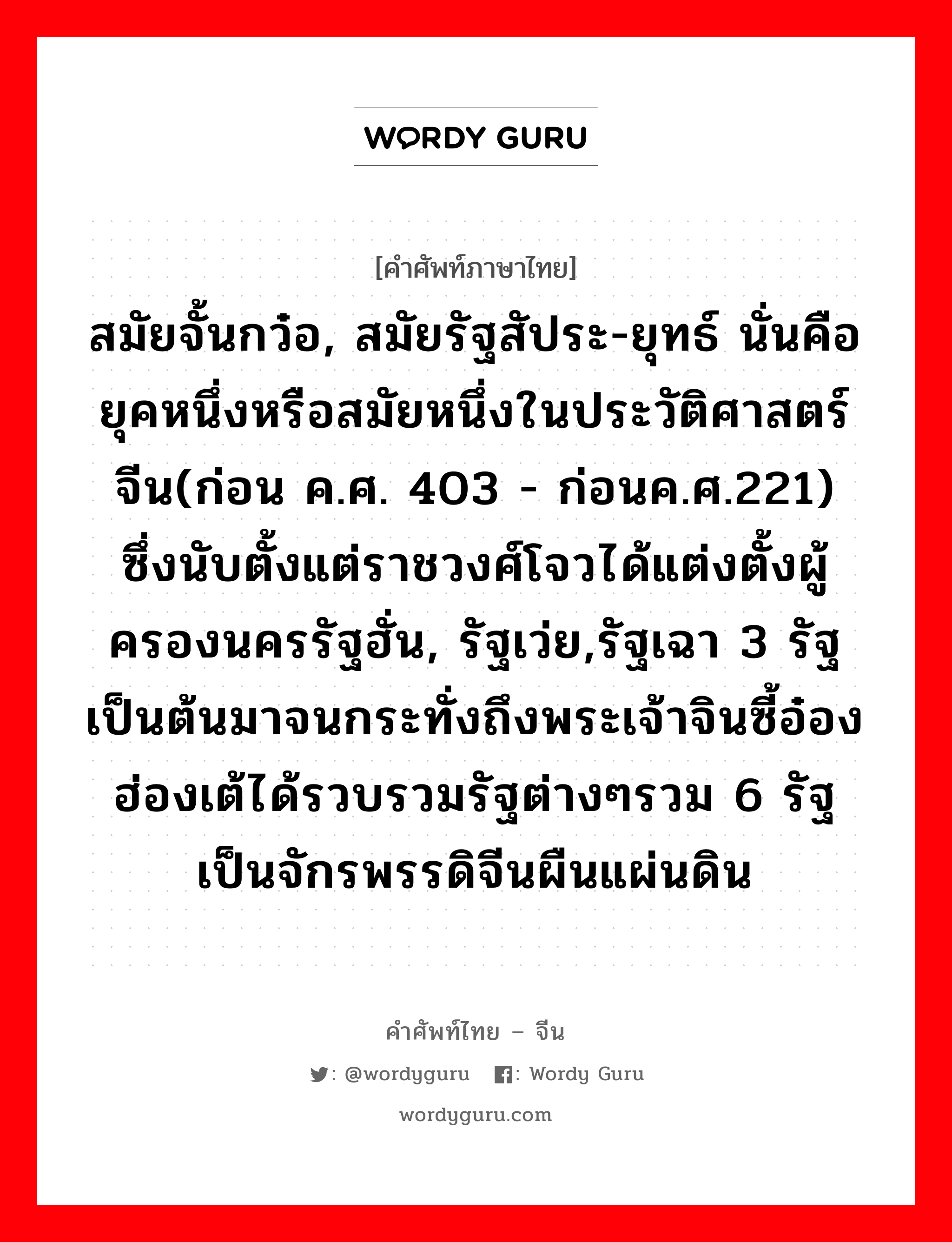 สมัยจั้นกว๋อ, สมัยรัฐสัประ-ยุทธ์ นั่นคือ ยุคหนึ่งหรือสมัยหนึ่งในประวัติศาสตร์จีน(ก่อน ค.ศ. 403 - ก่อนค.ศ.221) ซึ่งนับตั้งแต่ราชวงศ์โจวได้แต่งตั้งผู้ครองนครรัฐฮั่น, รัฐเว่ย,รัฐเฉา 3 รัฐ เป็นต้นมาจนกระทั่งถึงพระเจ้าจินซี้อ๋องฮ่องเต้ได้รวบรวมรัฐต่างๆรวม 6 รัฐ เป็นจักรพรรดิจีนผืนแผ่นดิน ภาษาจีนคืออะไร, คำศัพท์ภาษาไทย - จีน สมัยจั้นกว๋อ, สมัยรัฐสัประ-ยุทธ์ นั่นคือ ยุคหนึ่งหรือสมัยหนึ่งในประวัติศาสตร์จีน(ก่อน ค.ศ. 403 - ก่อนค.ศ.221) ซึ่งนับตั้งแต่ราชวงศ์โจวได้แต่งตั้งผู้ครองนครรัฐฮั่น, รัฐเว่ย,รัฐเฉา 3 รัฐ เป็นต้นมาจนกระทั่งถึงพระเจ้าจินซี้อ๋องฮ่องเต้ได้รวบรวมรัฐต่างๆรวม 6 รัฐ เป็นจักรพรรดิจีนผืนแผ่นดิน ภาษาจีน 战国 คำอ่าน [zhàn guó]