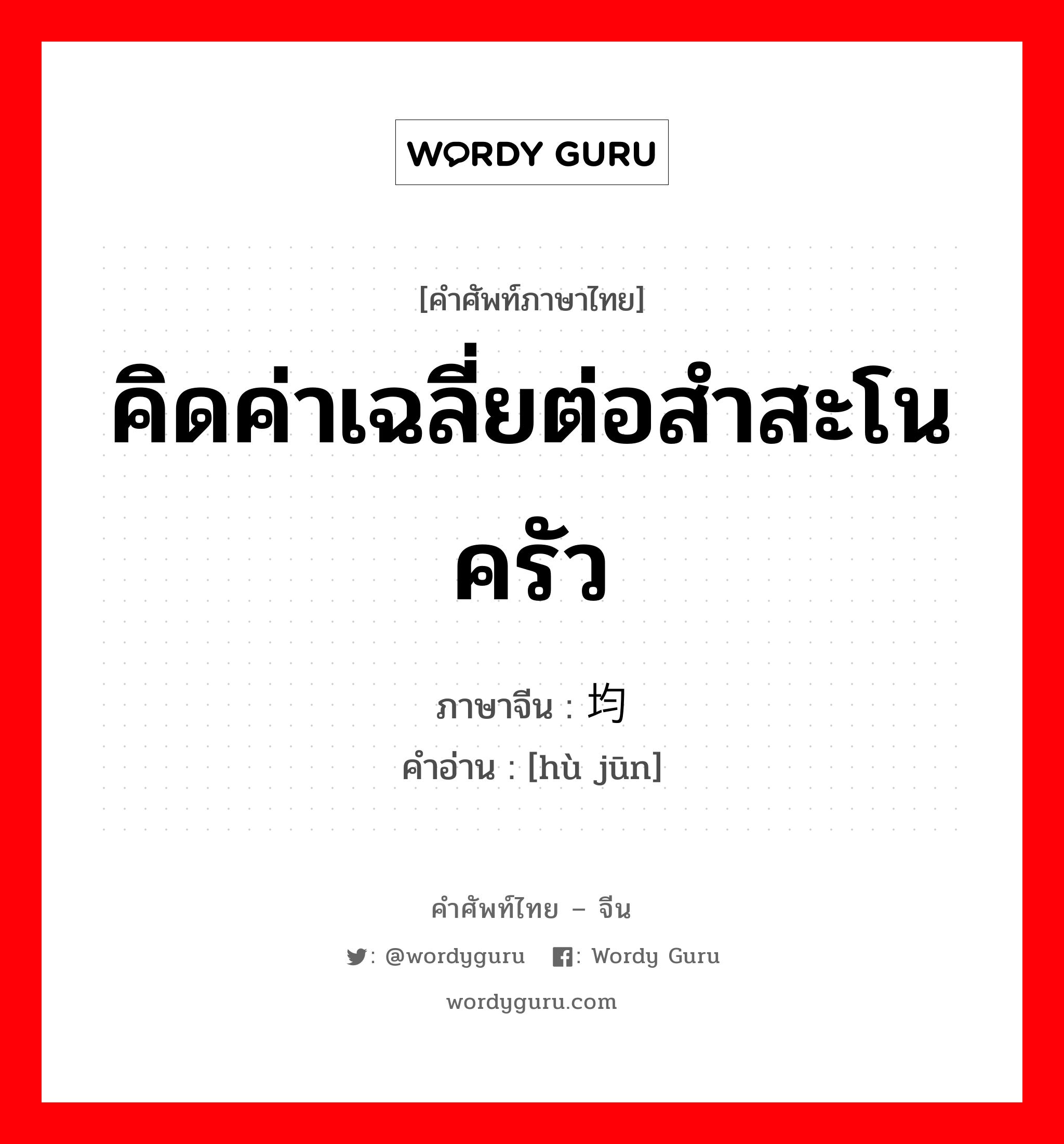 คิดค่าเฉลี่ยต่อสำสะโนครัว ภาษาจีนคืออะไร, คำศัพท์ภาษาไทย - จีน คิดค่าเฉลี่ยต่อสำสะโนครัว ภาษาจีน 户均 คำอ่าน [hù jūn]