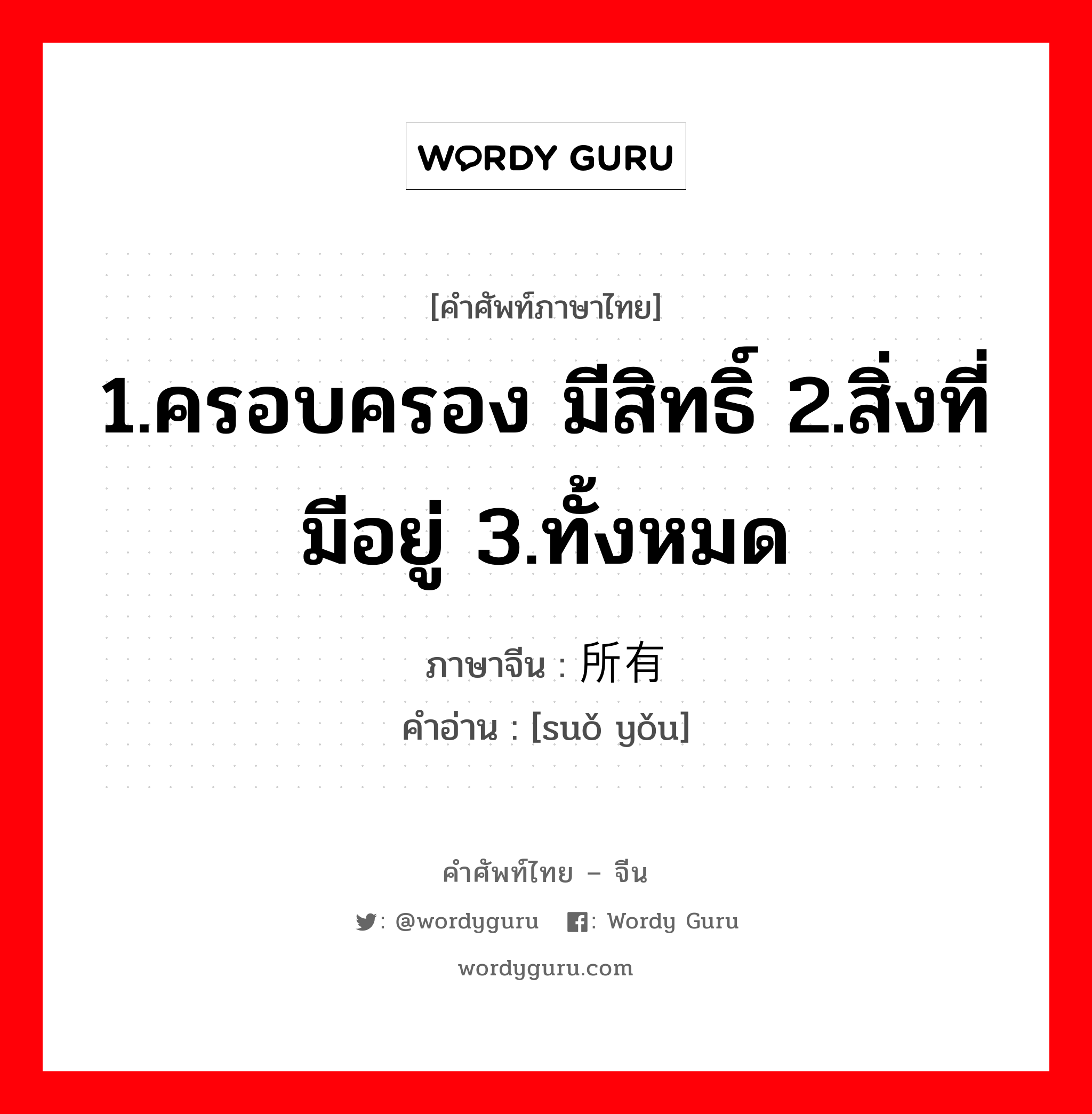 1.ครอบครอง มีสิทธิ์ 2.สิ่งที่มีอยู่ 3.ทั้งหมด ภาษาจีนคืออะไร, คำศัพท์ภาษาไทย - จีน 1.ครอบครอง มีสิทธิ์ 2.สิ่งที่มีอยู่ 3.ทั้งหมด ภาษาจีน 所有 คำอ่าน [suǒ yǒu]