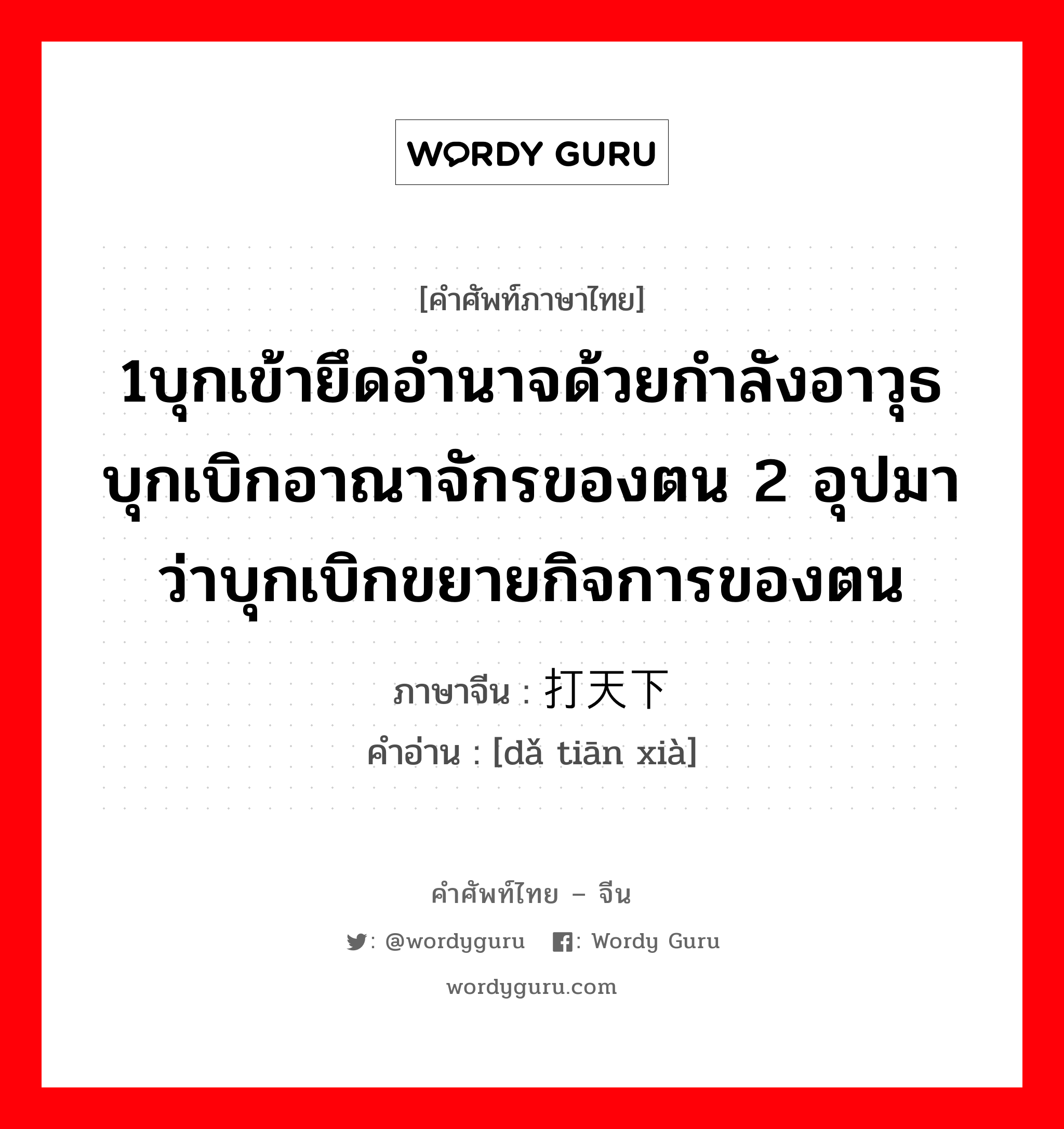 1บุกเข้ายึดอำนาจด้วยกำลังอาวุธ บุกเบิกอาณาจักรของตน 2 อุปมาว่าบุกเบิกขยายกิจการของตน ภาษาจีนคืออะไร, คำศัพท์ภาษาไทย - จีน 1บุกเข้ายึดอำนาจด้วยกำลังอาวุธ บุกเบิกอาณาจักรของตน 2 อุปมาว่าบุกเบิกขยายกิจการของตน ภาษาจีน 打天下 คำอ่าน [dǎ tiān xià]