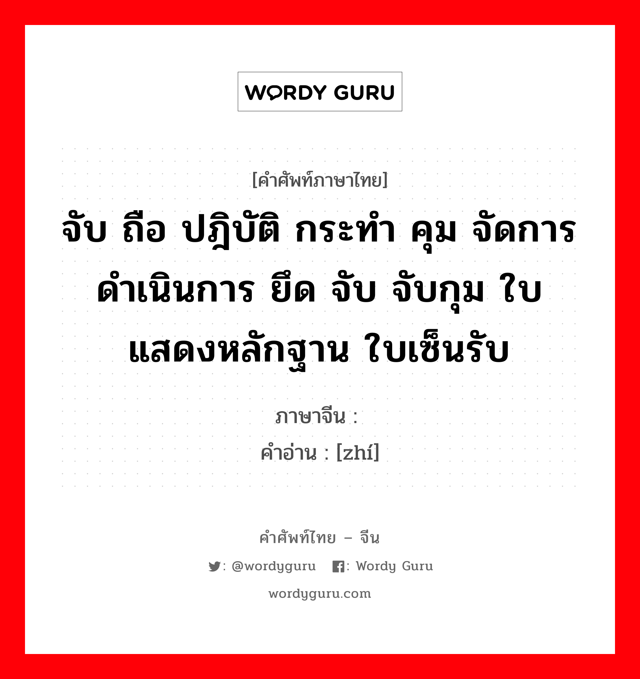 จับ ถือ ปฎิบัติ กระทำ คุม จัดการ ดำเนินการ ยึด จับ จับกุม ใบแสดงหลักฐาน ใบเซ็นรับ ภาษาจีนคืออะไร, คำศัพท์ภาษาไทย - จีน จับ ถือ ปฎิบัติ กระทำ คุม จัดการ ดำเนินการ ยึด จับ จับกุม ใบแสดงหลักฐาน ใบเซ็นรับ ภาษาจีน 执 คำอ่าน [zhí]