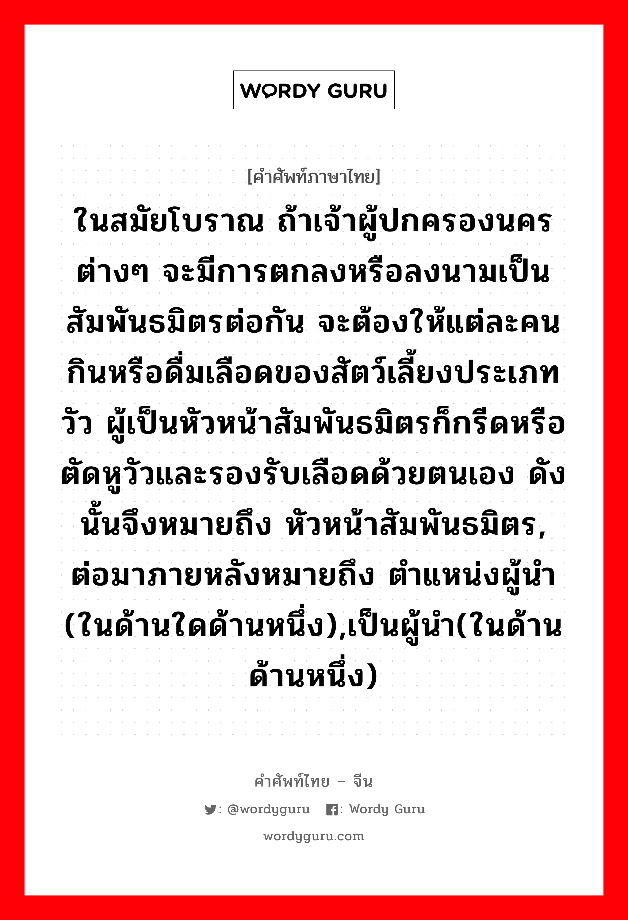 ในสมัยโบราณ ถ้าเจ้าผู้ปกครองนครต่างๆ จะมีการตกลงหรือลงนามเป็นสัมพันธมิตรต่อกัน จะต้องให้แต่ละคนกินหรือดื่มเลือดของสัตว์เลี้ยงประเภทวัว ผู้เป็นหัวหน้าสัมพันธมิตรก็กรีดหรือตัดหูวัวและรองรับเลือดด้วยตนเอง ดังนั้นจึงหมายถึง หัวหน้าสัมพันธมิตร, ต่อมาภายหลังหมายถึง ตำแหน่งผู้นำ (ในด้านใดด้านหนึ่ง),เป็นผู้นำ(ในด้านด้านหนึ่ง) ภาษาจีนคืออะไร, คำศัพท์ภาษาไทย - จีน ในสมัยโบราณ ถ้าเจ้าผู้ปกครองนครต่างๆ จะมีการตกลงหรือลงนามเป็นสัมพันธมิตรต่อกัน จะต้องให้แต่ละคนกินหรือดื่มเลือดของสัตว์เลี้ยงประเภทวัว ผู้เป็นหัวหน้าสัมพันธมิตรก็กรีดหรือตัดหูวัวและรองรับเลือดด้วยตนเอง ดังนั้นจึงหมายถึง หัวหน้าสัมพันธมิตร, ต่อมาภายหลังหมายถึง ตำแหน่งผู้นำ (ในด้านใดด้านหนึ่ง),เป็นผู้นำ(ในด้านด้านหนึ่ง) ภาษาจีน 执牛耳 คำอ่าน [zhí niú ěr]