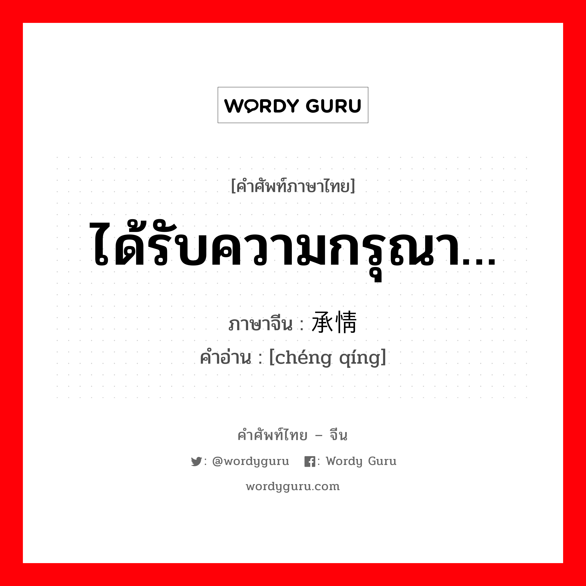 ได้รับความกรุณา… ภาษาจีนคืออะไร, คำศัพท์ภาษาไทย - จีน ได้รับความกรุณา… ภาษาจีน 承情 คำอ่าน [chéng qíng]