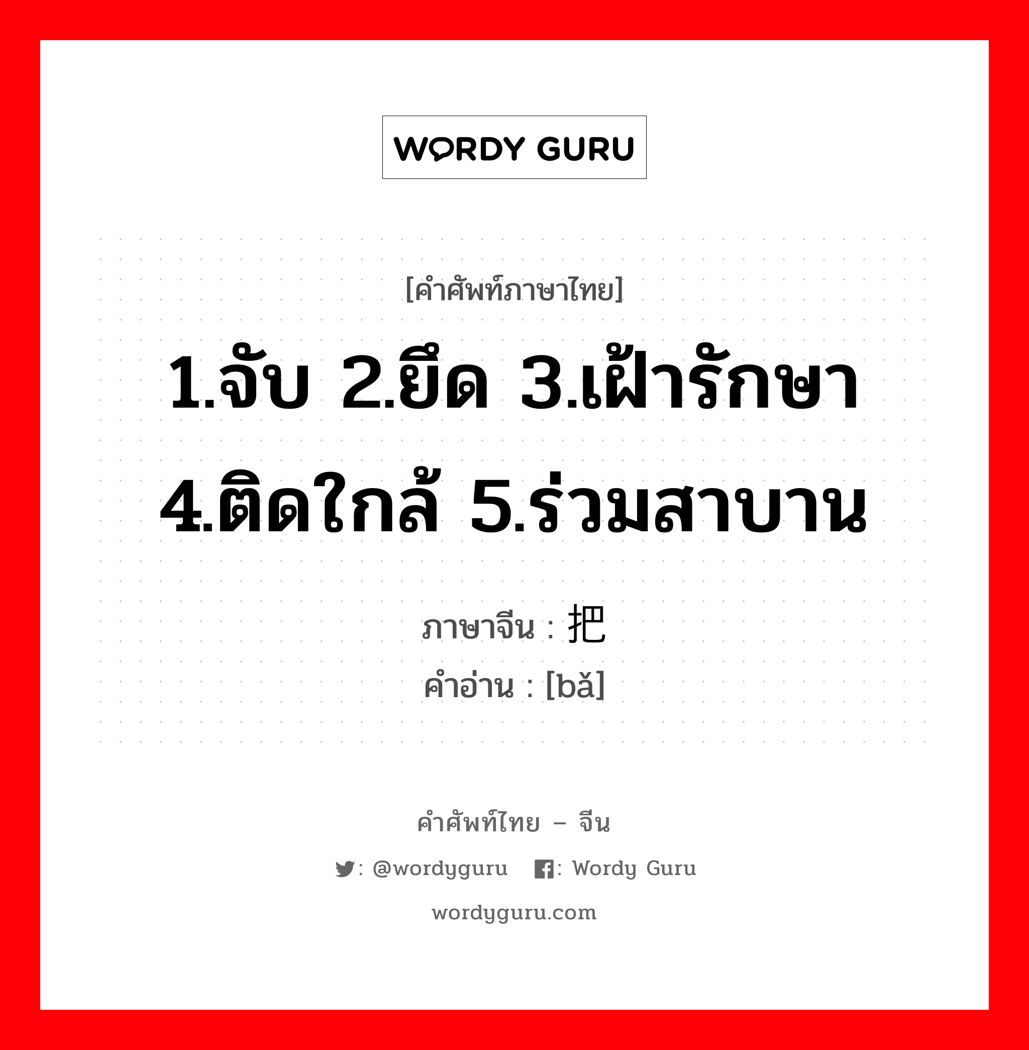 1.จับ 2.ยึด 3.เฝ้ารักษา 4.ติดใกล้ 5.ร่วมสาบาน ภาษาจีนคืออะไร, คำศัพท์ภาษาไทย - จีน 1.จับ 2.ยึด 3.เฝ้ารักษา 4.ติดใกล้ 5.ร่วมสาบาน ภาษาจีน 把 คำอ่าน [bǎ]