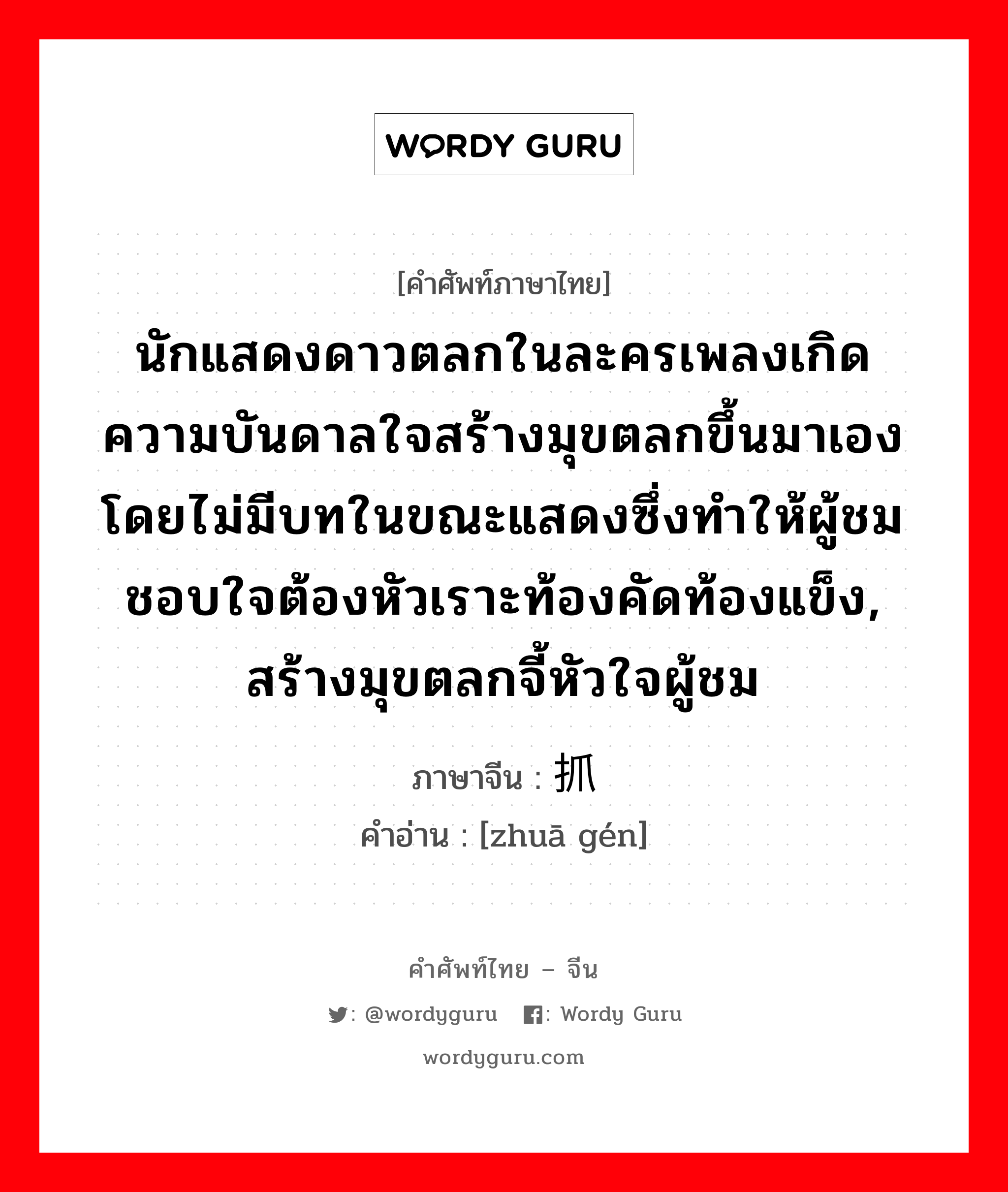 นักแสดงดาวตลกในละครเพลงเกิดความบันดาลใจสร้างมุขตลกขึ้นมาเอง โดยไม่มีบทในขณะแสดงซึ่งทำให้ผู้ชมชอบใจต้องหัวเราะท้องคัดท้องแข็ง, สร้างมุขตลกจี้หัวใจผู้ชม ภาษาจีนคืออะไร, คำศัพท์ภาษาไทย - จีน นักแสดงดาวตลกในละครเพลงเกิดความบันดาลใจสร้างมุขตลกขึ้นมาเอง โดยไม่มีบทในขณะแสดงซึ่งทำให้ผู้ชมชอบใจต้องหัวเราะท้องคัดท้องแข็ง, สร้างมุขตลกจี้หัวใจผู้ชม ภาษาจีน 抓哏 คำอ่าน [zhuā gén]