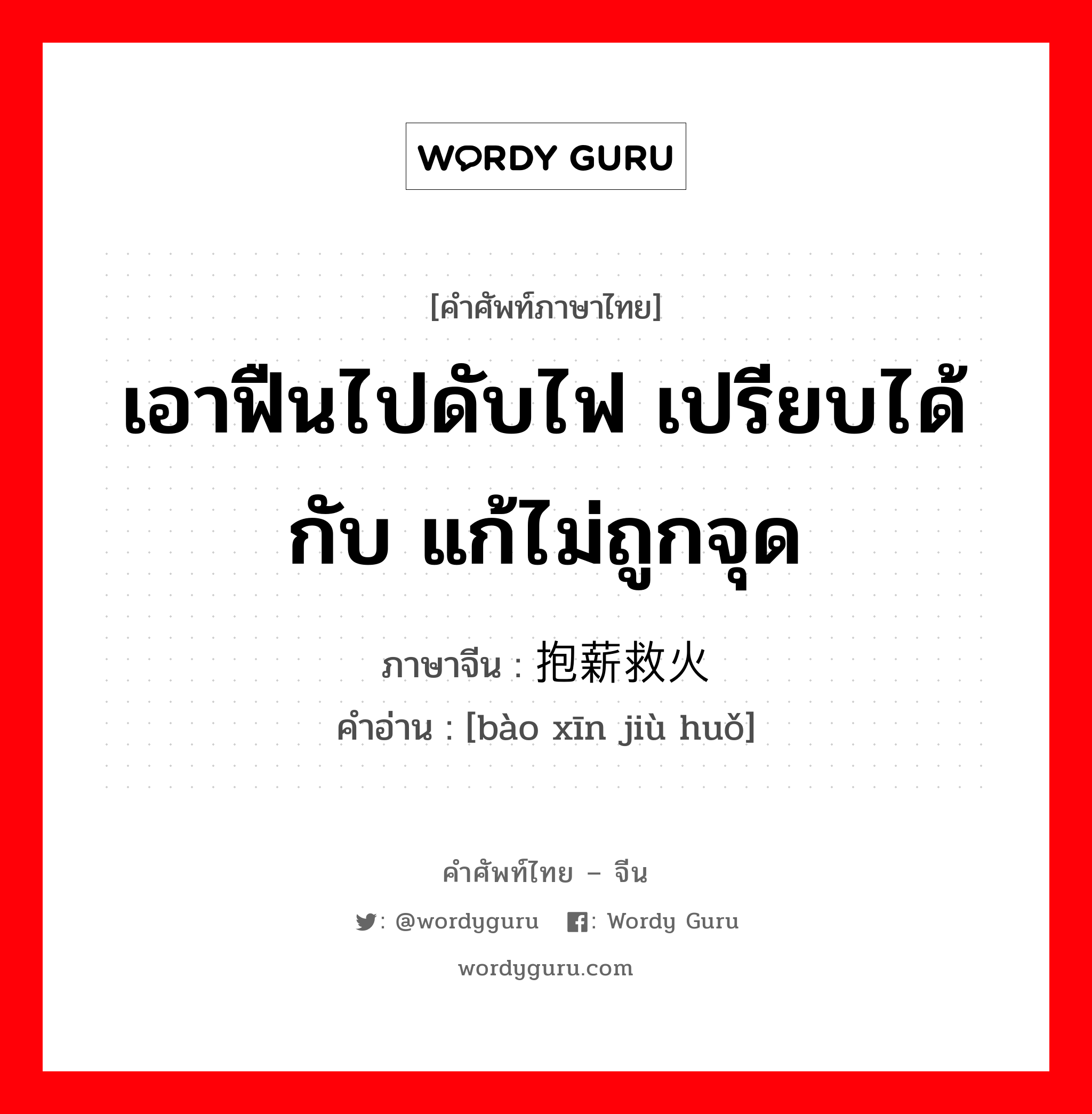 เอาฟืนไปดับไฟ เปรียบได้กับ แก้ไม่ถูกจุด ภาษาจีนคืออะไร, คำศัพท์ภาษาไทย - จีน เอาฟืนไปดับไฟ เปรียบได้กับ แก้ไม่ถูกจุด ภาษาจีน 抱薪救火 คำอ่าน [bào xīn jiù huǒ]