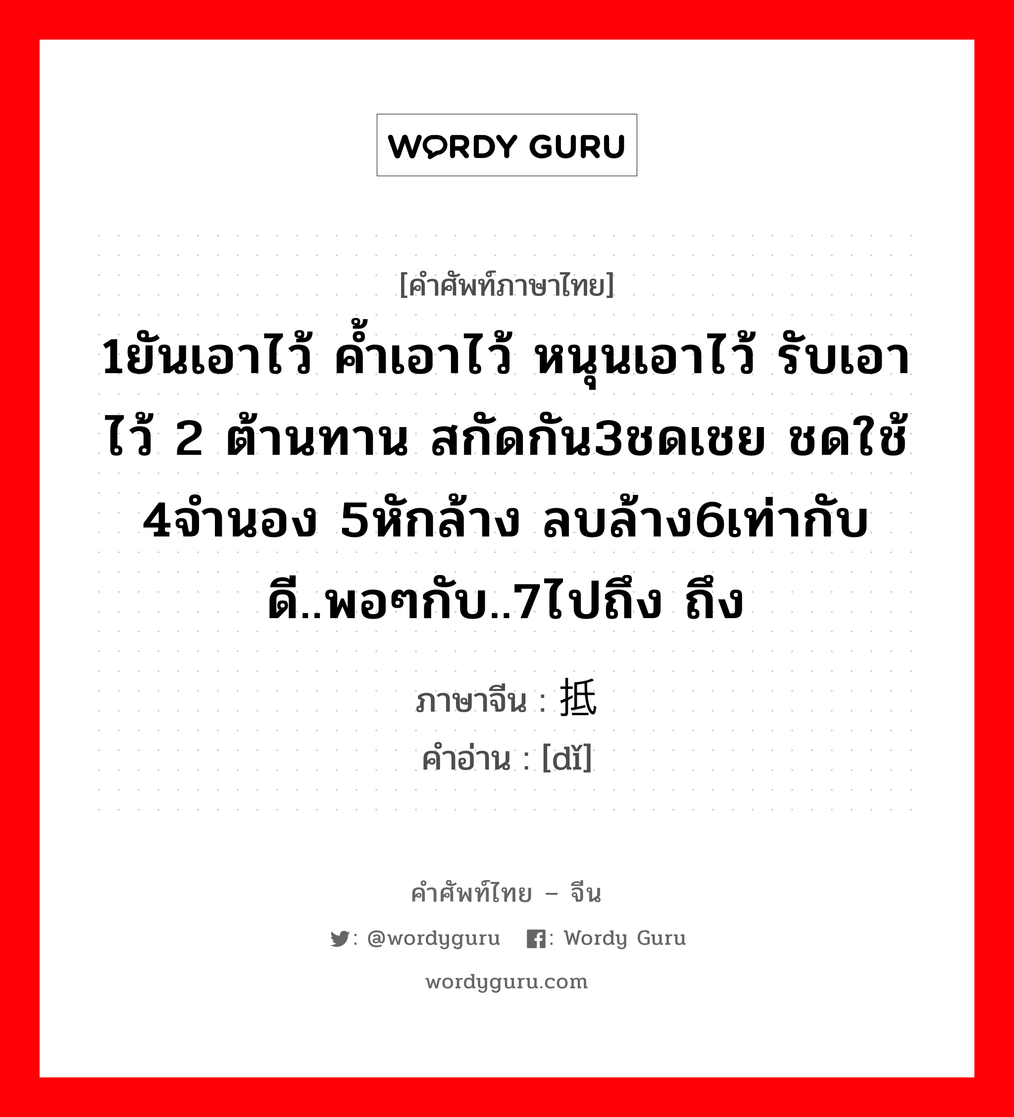 1ยันเอาไว้ ค้ำเอาไว้ หนุนเอาไว้ รับเอาไว้ 2 ต้านทาน สกัดกัน3ชดเชย ชดใช้ 4จำนอง 5หักล้าง ลบล้าง6เท่ากับดี..พอๆกับ..7ไปถึง ถึง ภาษาจีนคืออะไร, คำศัพท์ภาษาไทย - จีน 1ยันเอาไว้ ค้ำเอาไว้ หนุนเอาไว้ รับเอาไว้ 2 ต้านทาน สกัดกัน3ชดเชย ชดใช้ 4จำนอง 5หักล้าง ลบล้าง6เท่ากับดี..พอๆกับ..7ไปถึง ถึง ภาษาจีน 抵 คำอ่าน [dǐ]