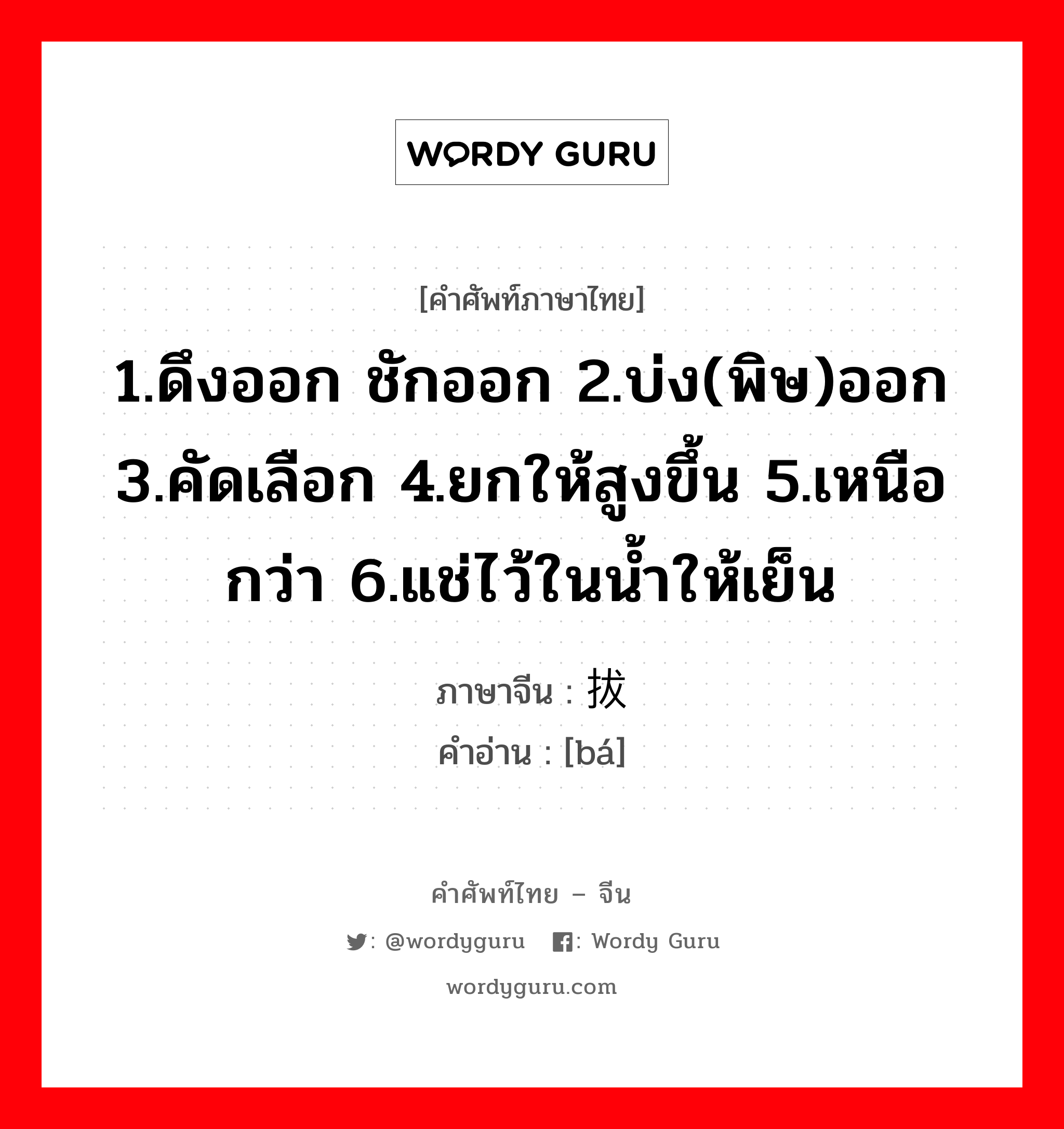 1.ดึงออก ชักออก 2.บ่ง(พิษ)ออก 3.คัดเลือก 4.ยกให้สูงขึ้น 5.เหนือกว่า 6.แช่ไว้ในน้ำให้เย็น ภาษาจีนคืออะไร, คำศัพท์ภาษาไทย - จีน 1.ดึงออก ชักออก 2.บ่ง(พิษ)ออก 3.คัดเลือก 4.ยกให้สูงขึ้น 5.เหนือกว่า 6.แช่ไว้ในน้ำให้เย็น ภาษาจีน 拔 คำอ่าน [bá]