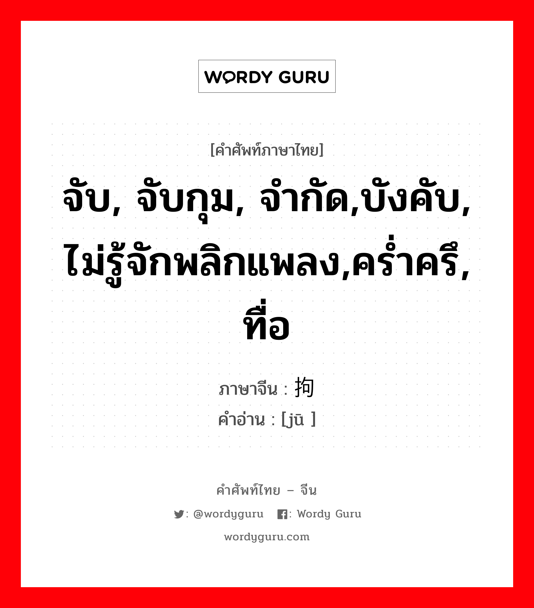 จับ, จับกุม, จำกัด,บังคับ, ไม่รู้จักพลิกแพลง,คร่ำครึ, ทื่อ ภาษาจีนคืออะไร, คำศัพท์ภาษาไทย - จีน จับ, จับกุม, จำกัด,บังคับ, ไม่รู้จักพลิกแพลง,คร่ำครึ, ทื่อ ภาษาจีน 拘 คำอ่าน [jū ]