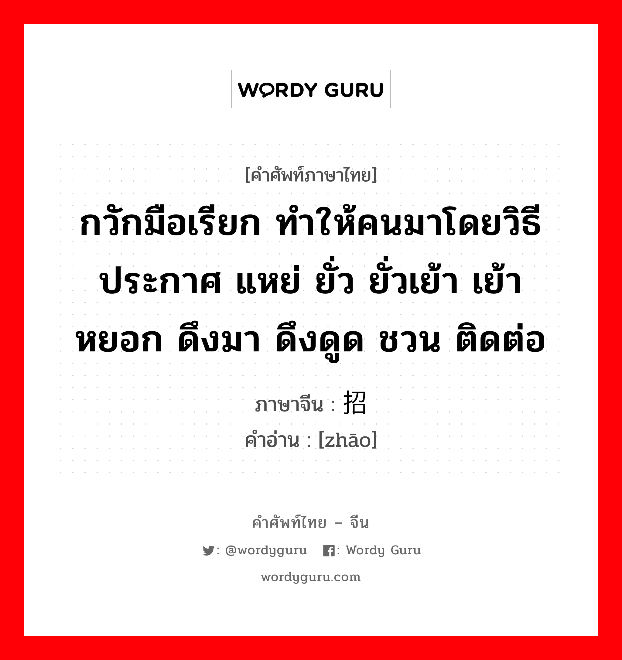 กวักมือเรียก ทำให้คนมาโดยวิธีประกาศ แหย่ ยั่ว ยั่วเย้า เย้าหยอก ดึงมา ดึงดูด ชวน ติดต่อ ภาษาจีนคืออะไร, คำศัพท์ภาษาไทย - จีน กวักมือเรียก ทำให้คนมาโดยวิธีประกาศ แหย่ ยั่ว ยั่วเย้า เย้าหยอก ดึงมา ดึงดูด ชวน ติดต่อ ภาษาจีน 招 คำอ่าน [zhāo]