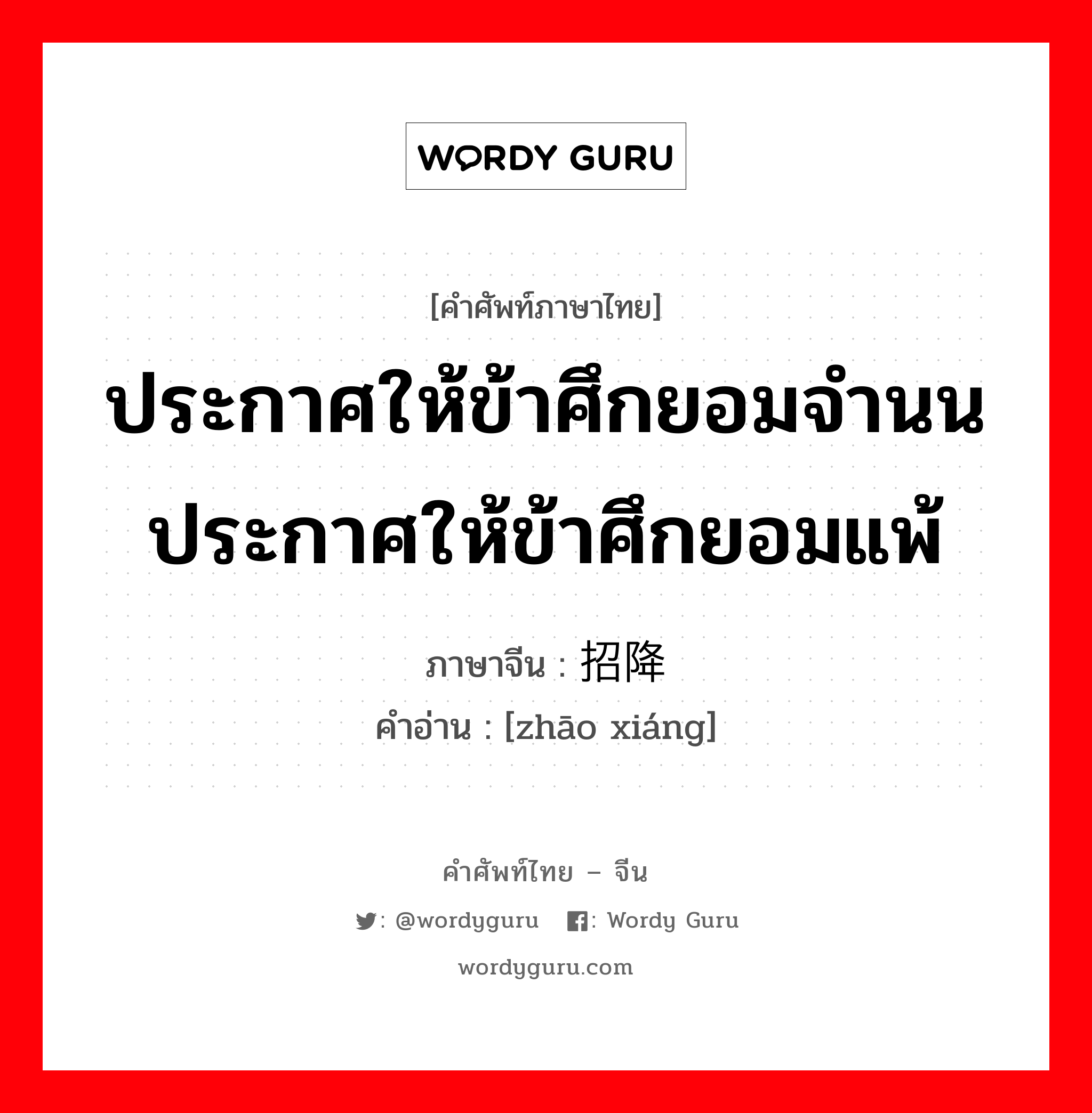 ประกาศให้ข้าศึกยอมจำนน ประกาศให้ข้าศึกยอมแพ้ ภาษาจีนคืออะไร, คำศัพท์ภาษาไทย - จีน ประกาศให้ข้าศึกยอมจำนน ประกาศให้ข้าศึกยอมแพ้ ภาษาจีน 招降 คำอ่าน [zhāo xiáng]