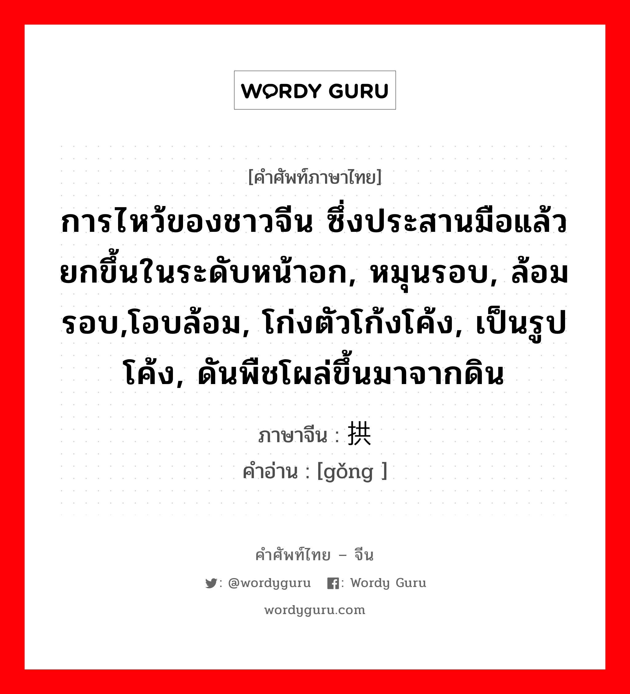 การไหว้ของชาวจีน ซึ่งประสานมือแล้วยกขึ้นในระดับหน้าอก, หมุนรอบ, ล้อมรอบ,โอบล้อม, โก่งตัวโก้งโค้ง, เป็นรูปโค้ง, ดันพืชโผล่ขึ้นมาจากดิน ภาษาจีนคืออะไร, คำศัพท์ภาษาไทย - จีน การไหว้ของชาวจีน ซึ่งประสานมือแล้วยกขึ้นในระดับหน้าอก, หมุนรอบ, ล้อมรอบ,โอบล้อม, โก่งตัวโก้งโค้ง, เป็นรูปโค้ง, ดันพืชโผล่ขึ้นมาจากดิน ภาษาจีน 拱 คำอ่าน [gǒng ]