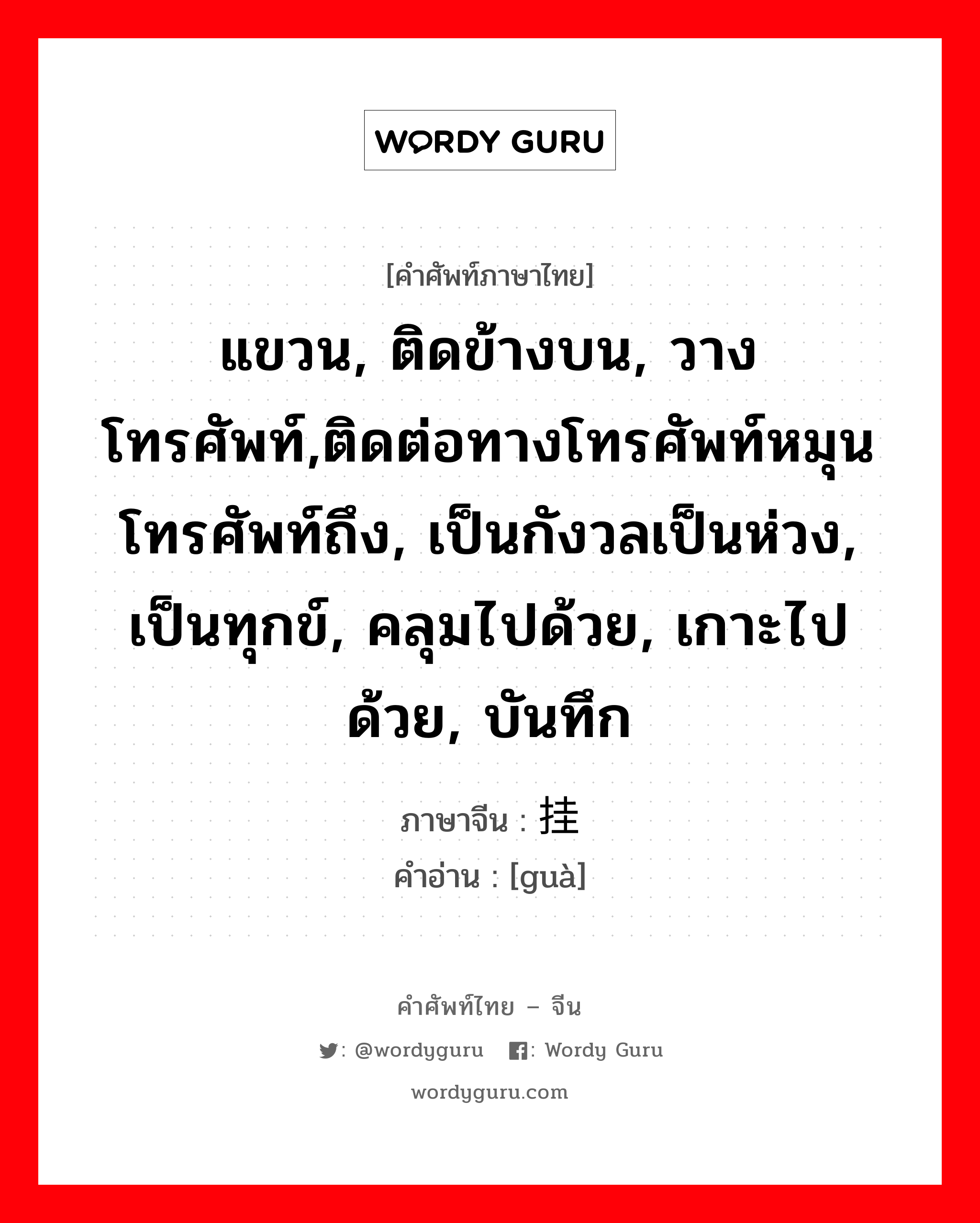 แขวน, ติดข้างบน, วางโทรศัพท์,ติดต่อทางโทรศัพท์หมุนโทรศัพท์ถึง, เป็นกังวลเป็นห่วง, เป็นทุกข์, คลุมไปด้วย, เกาะไปด้วย, บันทึก ภาษาจีนคืออะไร, คำศัพท์ภาษาไทย - จีน แขวน, ติดข้างบน, วางโทรศัพท์,ติดต่อทางโทรศัพท์หมุนโทรศัพท์ถึง, เป็นกังวลเป็นห่วง, เป็นทุกข์, คลุมไปด้วย, เกาะไปด้วย, บันทึก ภาษาจีน 挂 คำอ่าน [guà]