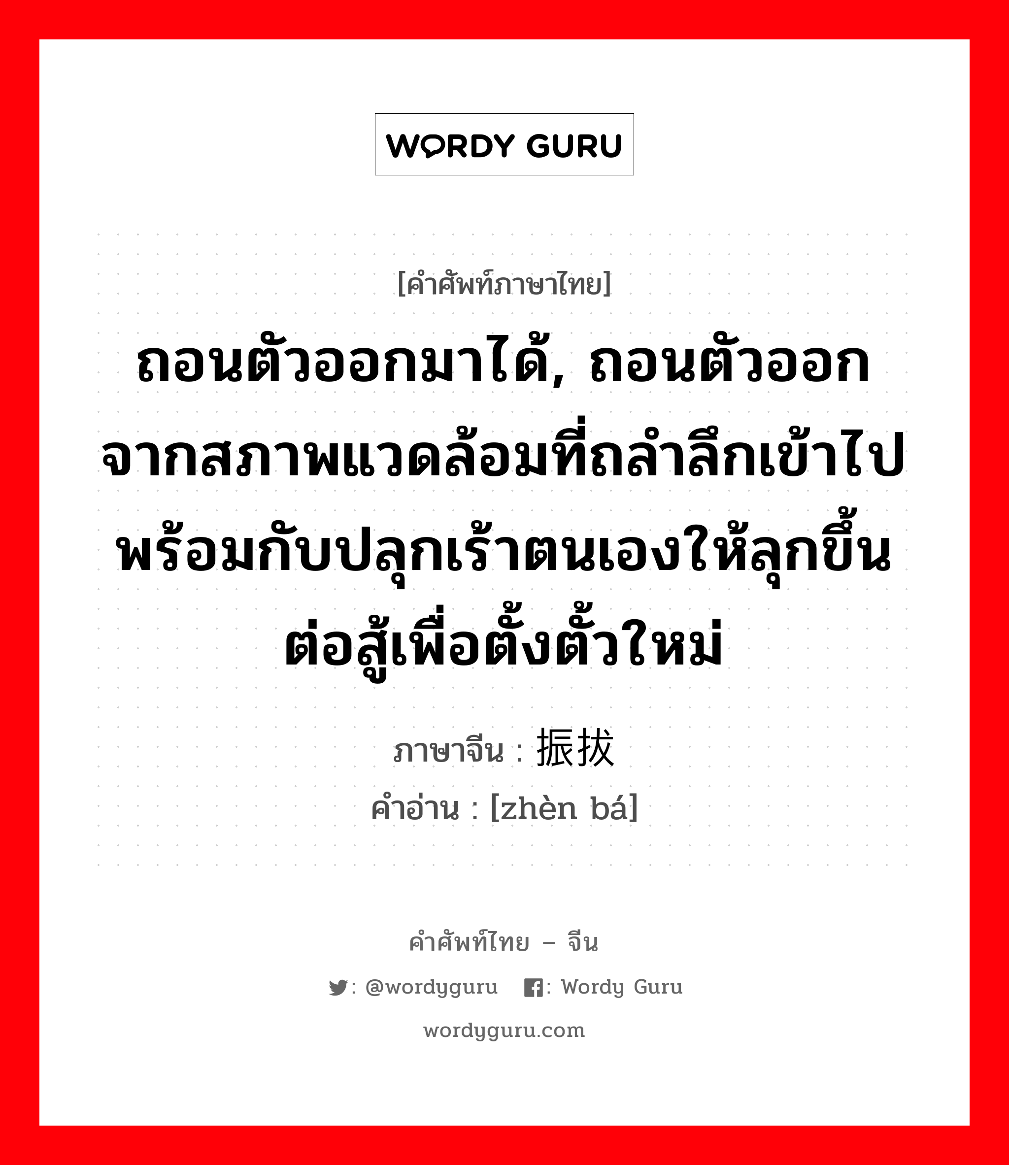 ถอนตัวออกมาได้, ถอนตัวออกจากสภาพแวดล้อมที่ถลำลึกเข้าไปพร้อมกับปลุกเร้าตนเองให้ลุกขึ้นต่อสู้เพื่อตั้งตั้วใหม่ ภาษาจีนคืออะไร, คำศัพท์ภาษาไทย - จีน ถอนตัวออกมาได้, ถอนตัวออกจากสภาพแวดล้อมที่ถลำลึกเข้าไปพร้อมกับปลุกเร้าตนเองให้ลุกขึ้นต่อสู้เพื่อตั้งตั้วใหม่ ภาษาจีน 振拔 คำอ่าน [zhèn bá]