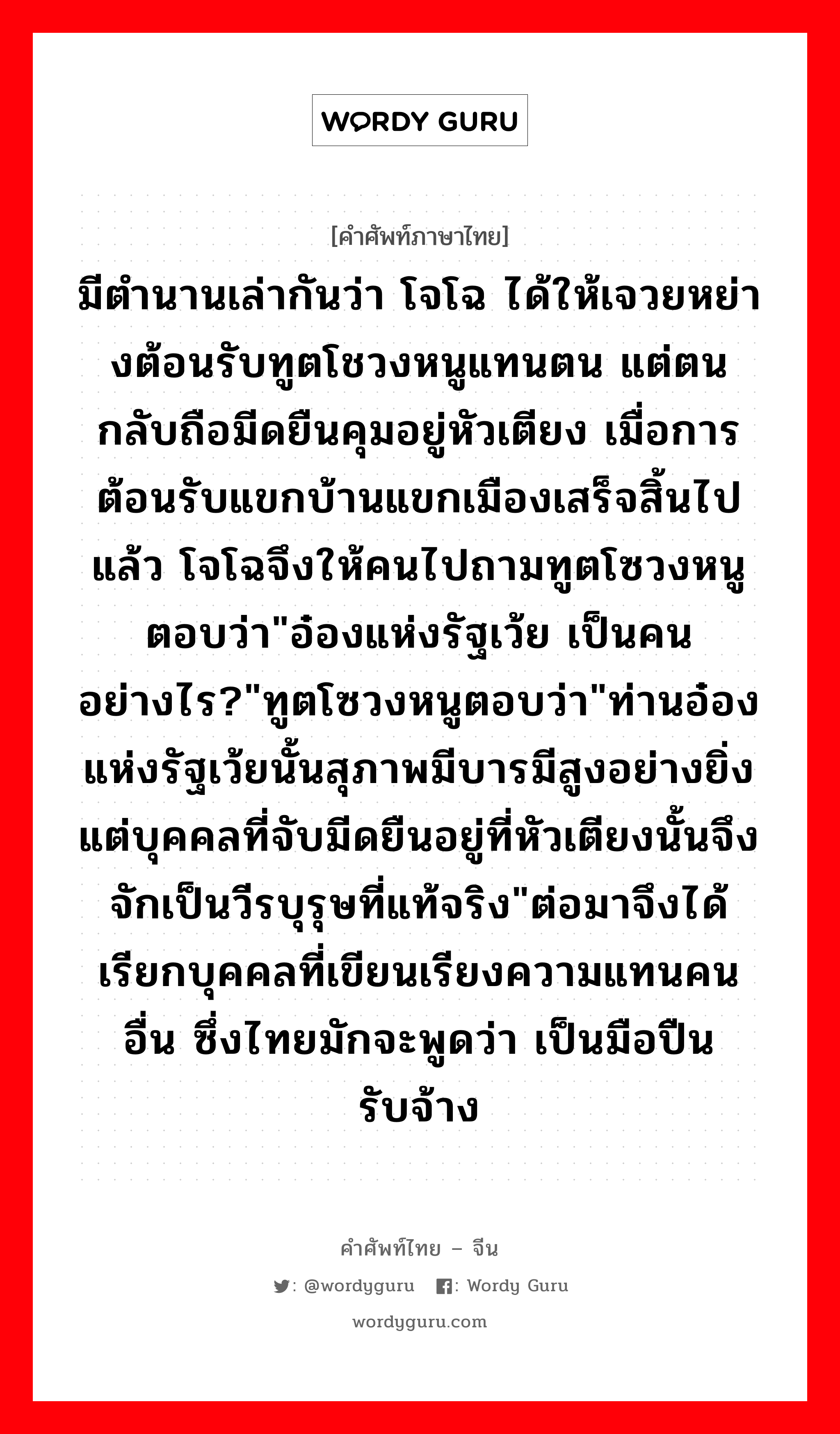 มีตำนานเล่ากันว่า โจโฉ ได้ให้เจวยหย่างต้อนรับทูตโชวงหนูแทนตน แต่ตนกลับถือมีดยืนคุมอยู่หัวเตียง เมื่อการต้อนรับแขกบ้านแขกเมืองเสร็จสิ้นไปแล้ว โจโฉจึงให้คนไปถามทูตโซวงหนูตอบว่า&#34;อ๋องแห่งรัฐเว้ย เป็นคนอย่างไร?&#34;ทูตโซวงหนูตอบว่า&#34;ท่านอ๋องแห่งรัฐเว้ยนั้นสุภาพมีบารมีสูงอย่างยิ่ง แต่บุคคลที่จับมีดยืนอยู่ที่หัวเตียงนั้นจึงจักเป็นวีรบุรุษที่แท้จริง&#34;ต่อมาจึงได้เรียกบุคคลที่เขียนเรียงความแทนคนอื่น ซึ่งไทยมักจะพูดว่า เป็นมือปืนรับจ้าง ภาษาจีนคืออะไร, คำศัพท์ภาษาไทย - จีน มีตำนานเล่ากันว่า โจโฉ ได้ให้เจวยหย่างต้อนรับทูตโชวงหนูแทนตน แต่ตนกลับถือมีดยืนคุมอยู่หัวเตียง เมื่อการต้อนรับแขกบ้านแขกเมืองเสร็จสิ้นไปแล้ว โจโฉจึงให้คนไปถามทูตโซวงหนูตอบว่า&#34;อ๋องแห่งรัฐเว้ย เป็นคนอย่างไร?&#34;ทูตโซวงหนูตอบว่า&#34;ท่านอ๋องแห่งรัฐเว้ยนั้นสุภาพมีบารมีสูงอย่างยิ่ง แต่บุคคลที่จับมีดยืนอยู่ที่หัวเตียงนั้นจึงจักเป็นวีรบุรุษที่แท้จริง&#34;ต่อมาจึงได้เรียกบุคคลที่เขียนเรียงความแทนคนอื่น ซึ่งไทยมักจะพูดว่า เป็นมือปืนรับจ้าง ภาษาจีน 捉刀 คำอ่าน [zhuō dāo]