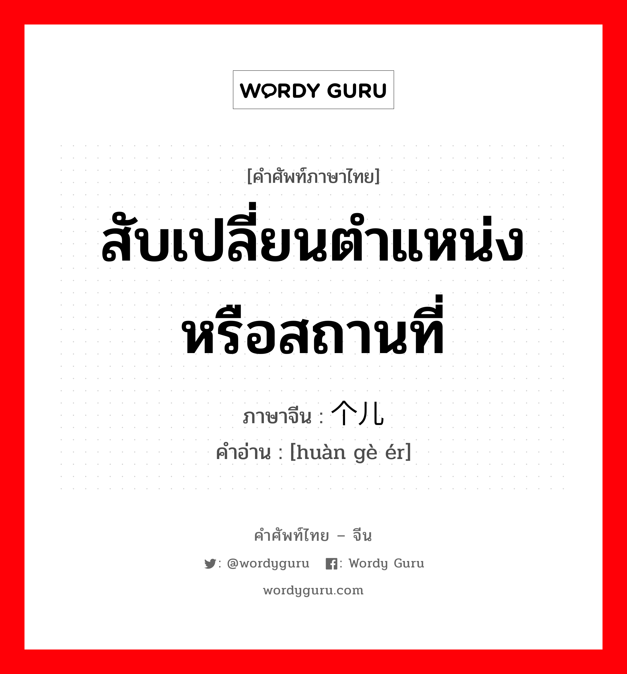 สับเปลี่ยนตำแหน่ง หรือสถานที่ ภาษาจีนคืออะไร, คำศัพท์ภาษาไทย - จีน สับเปลี่ยนตำแหน่ง หรือสถานที่ ภาษาจีน 换个儿 คำอ่าน [huàn gè ér]