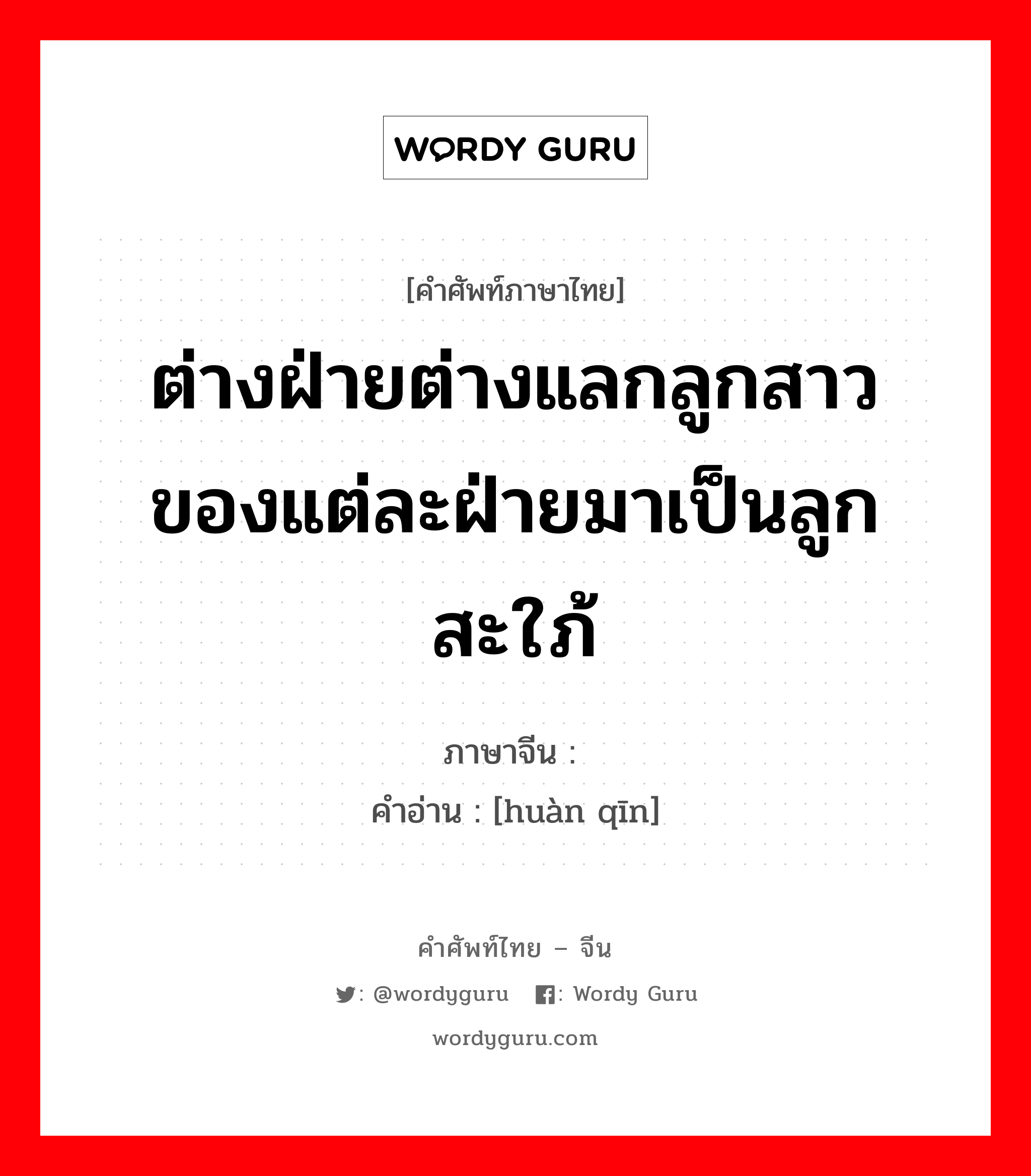 ต่างฝ่ายต่างแลกลูกสาวของแต่ละฝ่ายมาเป็นลูกสะใภ้ ภาษาจีนคืออะไร, คำศัพท์ภาษาไทย - จีน ต่างฝ่ายต่างแลกลูกสาวของแต่ละฝ่ายมาเป็นลูกสะใภ้ ภาษาจีน 换亲 คำอ่าน [huàn qīn]