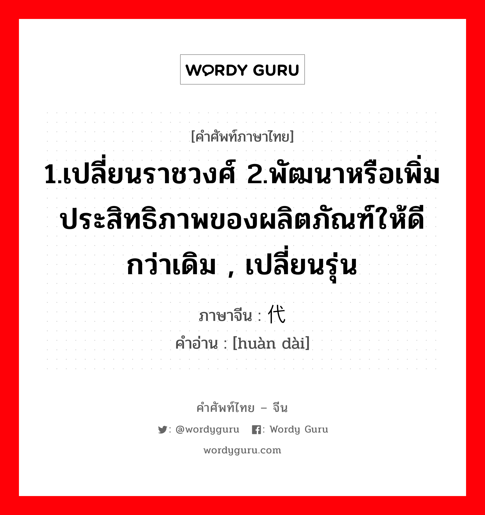 1.เปลี่ยนราชวงศ์ 2.พัฒนาหรือเพิ่มประสิทธิภาพของผลิตภัณฑ์ให้ดีกว่าเดิม , เปลี่ยนรุ่น ภาษาจีนคืออะไร, คำศัพท์ภาษาไทย - จีน 1.เปลี่ยนราชวงศ์ 2.พัฒนาหรือเพิ่มประสิทธิภาพของผลิตภัณฑ์ให้ดีกว่าเดิม , เปลี่ยนรุ่น ภาษาจีน 换代 คำอ่าน [huàn dài]