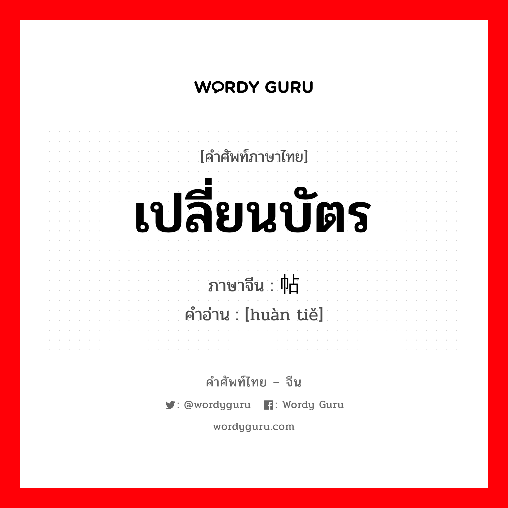 เปลี่ยนบัตร ภาษาจีนคืออะไร, คำศัพท์ภาษาไทย - จีน เปลี่ยนบัตร ภาษาจีน 换帖 คำอ่าน [huàn tiě]